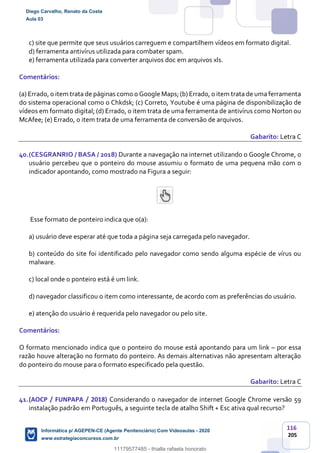 116
205
c) site que permite que seus usuários carreguem e compartilhem vídeos em formato digital.
d) ferramenta antivírus utilizada para combater spam.
e) ferramenta utilizada para converter arquivos doc em arquivos xls.
Comentários:
(a) Errado, o item trata de páginas como o Google Maps; (b) Errado, o item trata de uma ferramenta
do sistema operacional como o Chkdsk; (c) Correto, Youtube é uma página de disponibilização de
vídeos em formato digital; (d) Errado, o item trata de uma ferramenta de antivírus como Norton ou
McAfee; (e) Errado, o item trata de uma ferramenta de conversão de arquivos.
Gabarito: Letra C
40.(CESGRANRIO / BASA / 2018) Durante a navegação na internet utilizando o Google Chrome, o
usuário percebeu que o ponteiro do mouse assumiu o formato de uma pequena mão com o
indicador apontando, como mostrado na Figura a seguir:
Esse formato de ponteiro indica que o(a):
a) usuário deve esperar até que toda a página seja carregada pelo navegador.
b) conteúdo do site foi identificado pelo navegador como sendo alguma espécie de vírus ou
malware.
c) local onde o ponteiro está é um link.
d) navegador classificou o item como interessante, de acordo com as preferências do usuário.
e) atenção do usuário é requerida pelo navegador ou pelo site.
Comentários:
O formato mencionado indica que o ponteiro do mouse está apontando para um link – por essa
razão houve alteração no formato do ponteiro. As demais alternativas não apresentam alteração
do ponteiro do mouse para o formato especificado pela questão.
Gabarito: Letra C
41.(AOCP / FUNPAPA / 2018) Considerando o navegador de internet Google Chrome versão 59
instalação padrão em Português, a seguinte tecla de atalho Shift + Esc ativa qual recurso?
Diego Carvalho, Renato da Costa
Aula 03
Informática p/ AGEPEN-CE (Agente Penitenciário) Com Videoaulas - 2020
www.estrategiaconcursos.com.br
1380771
11179577485 - thialla rafaela honorato
 