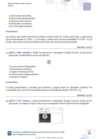 117
205
a) Gerenciador de tarefas.
b) Gerenciador de Downloads.
c) Adicionar aos Favoritos.
d) Ortografia e Gramática.
e) Sincronização integrada.
Comentários:
(a) Correto, esse atalho realmente se refere ao Gerenciador de Tarefas; (b) Errado, o atalho para
essa funcionalidade é o CTRL + J; (c) Errado, o atalho para essa funcionalidade é o CTRL + D; (d)
Errado, não existe essa funcionalidade; (e) Errado, não existe essa funcionalidade.
Gabarito: Letra A
42.(AOCP / PREF VALENÇA / 2016) Considerando o Navegador Google Chrome, versão 48 em
português, o botão abaixo exerce a função de:
a) ir para a home Page padrão.
b) desconectar a Internet.
c) copiar o endereço do link.
d) retornar para a página anterior.
e) atualizar a Página.
Comentários:
O botão apresentado é utilizado para atualizar a página atual do navegador (refresh). Por
curiosidade, essa mesma funcionalidade pode ser acionada pelo atalho CTRL+R ou F5.
Gabarito: Letra E
43.(AOCP / Pref. Valença / 2016) Considerando o Navegador Google Chrome, versão 48 em
português, as imagens a seguir indicam que o navegador está em qual modo de navegação?
Diego Carvalho, Renato da Costa
Aula 03
Informática p/ AGEPEN-CE (Agente Penitenciário) Com Videoaulas - 2020
www.estrategiaconcursos.com.br
1380771
11179577485 - thialla rafaela honorato
 