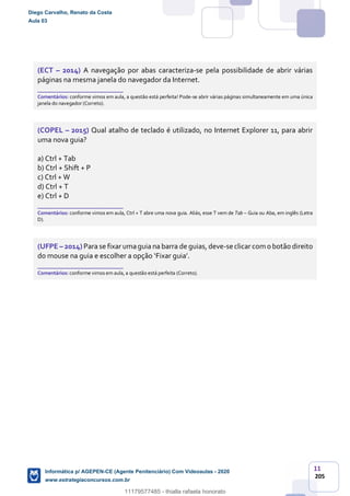 11
205
(ECT – 2014) A navegação por abas caracteriza-se pela possibilidade de abrir várias
páginas na mesma janela do navegador da Internet.
_______________________
Comentários: conforme vimos em aula, a questão está perfeita! Pode-se abrir várias páginas simultaneamente em uma única
janela do navegador (Correto).
(COPEL – 2015) Qual atalho de teclado é utilizado, no Internet Explorer 11, para abrir
uma nova guia?
a) Ctrl + Tab
b) Ctrl + Shift + P
c) Ctrl + W
d) Ctrl + T
e) Ctrl + D
_______________________
Comentários: conforme vimos em aula, Ctrl + T abre uma nova guia. Aliás, esse T vem de Tab – Guia ou Aba, em inglês (Letra
D).
(UFPE – 2014) Para se fixar umaguia na barra de guias, deve-seclicar com o botão direito
do mouse na guia e escolher a opção ‘Fixar guia’.
_______________________
Comentários: conforme vimos em aula, a questão está perfeita (Correto).
Diego Carvalho, Renato da Costa
Aula 03
Informática p/ AGEPEN-CE (Agente Penitenciário) Com Videoaulas - 2020
www.estrategiaconcursos.com.br
1380771
11179577485 - thialla rafaela honorato
 