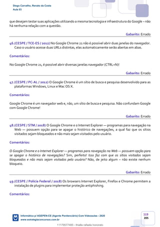 119
205
que desejam testar suas aplicações utilizando a mesma tecnologia e infraestrutura do Google – não
há nenhuma relação com a questão.
Gabarito: Errado
46.(CESPE / TCE-ES / 2012) No Google Chrome 21 não é possível abrir duas janelas do navegador.
Caso o usuário acesse duas URLs distintas, elas automaticamente serão abertas em abas.
Comentários:
No Google Chrome 21, é possível abrir diversas janelas navegador (CTRL+N)!
Gabarito: Errado
47.(CESPE / PC-AL / 2012) O Google Chrome é um sítio de busca e pesquisa desenvolvido para as
plataformas Windows, Linux e Mac OS X.
Comentários:
Google Chrome é um navegador web e, não, um sítio de busca e pesquisa. Não confundam Google
com Google Chrome!
Gabarito: Errado
48.(CESPE / STM / 2018) O Google Chrome e o Internet Explorer — programas para navegação na
Web — possuem opção para se apagar o histórico de navegações, a qual faz que os sítios
visitados sejam bloqueados e não mais sejam visitados pelo usuário.
Comentários:
O Google Chrome e o Internet Explorer — programas para navegação na Web — possuem opção para
se apagar o histórico de navegações? Sim, perfeito! Isso faz com que os sítios visitados sejam
bloqueados e não mais sejam visitados pelo usuário? Não, de jeito algum – não existe nenhum
bloqueio.
Gabarito: Errado
49.(CESPE / Polícia Federal / 2018) Os browsers Internet Explorer, Firefox e Chrome permitem a
instalação de plugins para implementar proteção antiphishing.
Comentários:
Diego Carvalho, Renato da Costa
Aula 03
Informática p/ AGEPEN-CE (Agente Penitenciário) Com Videoaulas - 2020
www.estrategiaconcursos.com.br
1380771
11179577485 - thialla rafaela honorato
 