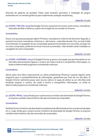 120
205
Discordo do gabarito da questão! Todos esses browsers permitem a instalação de plugins
(entendido em um sentido genérico) para implementar proteção antiphishing.
Gabarito: Errado
50.(CESPE / TRE-GO / 2013) No Google Chrome, é possível sincronizar, entre outros, marcadores,
extensões da Web e histórico, a partir da iniciação de uma sessão no Chrome.
Comentários:
Essa é uma que poucas pessoas sabem! Primeiro, marcadores é sinônimo de favoritos! Segundo, é
possível sincronizar marcadores, históricos e – até mesmo – extensões da web. Sim, se você instala
uma extensão no navegador do seu computador pessoal sincronizado com sua conta, ao logar em
um outro computador, poderá sincronizar inclusive as extensões – elas também serão instaladas no
navagador do outro computador.
Gabarito: Correto
51.(CESPE / SUFRAMA / 2014) O Google Chrome 31 possui uma opção que permite alertar se um
sítio falso está tentando enganar o usuário, de modo a levá-lo a compartilhar informações, ou
ainda se determinado programa é considerado malicioso.
Comentários:
Alerta sobre sítio falso é basicamente um alerta antiphishing! Phishing é quando alguém tenta
enganá-lo para o compartilhamento de informações, geralmente por meio de um site falso. O
Google Chrome realmente possui esse recurso nativo e é capaz de alertar se um sítio falso está
tentando enganar o usuário, de modo a levá-lo a compartilhar informações, ou ainda se
determinado programa é considerado malicioso.
Gabarito: Correto
52.(CESPE / PM AL / 2017) Ainda que o usuário exclua o histórico de downloads do Google Chrome,
os arquivos contidos nesse histórico não são removidos do computador.
Comentários:
Perfeito!Excluiro histórico de downloadé completamente diferente de excluiros arquivos baixados
em si. Logo, Ainda que o usuário exclua o histórico de downloads do Google Chrome, os arquivos
contidos nesse histórico não são removidos do computador.
Gabarito: Correto
Diego Carvalho, Renato da Costa
Aula 03
Informática p/ AGEPEN-CE (Agente Penitenciário) Com Videoaulas - 2020
www.estrategiaconcursos.com.br
1380771
11179577485 - thialla rafaela honorato
 