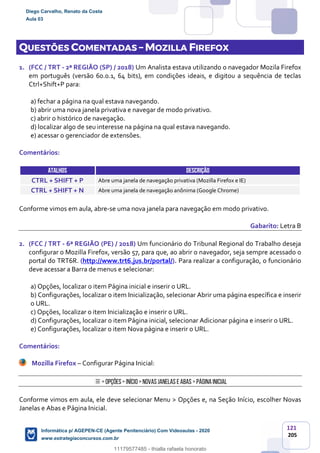 121
205
QUESTÕES COMENTADAS – MOZILLA FIREFOX
1. (FCC / TRT - 2ª REGIÃO (SP) / 2018) Um Analista estava utilizando o navegador Mozila Firefox
em português (versão 60.0.1, 64 bits), em condições ideais, e digitou a sequência de teclas
Ctrl+Shift+P para:
a) fechar a página na qual estava navegando.
b) abrir uma nova janela privativa e navegar de modo privativo.
c) abrir o histórico de navegação.
d) localizar algo de seu interesse na página na qual estava navegando.
e) acessar o gerenciador de extensões.
Comentários:
ATALHOS DESCRIÇÃO
CTRL + SHIFT + P Abre uma janela de navegação privativa (Mozilla Firefox e IE)
CTRL + SHIFT + N Abre uma janela de navegação anônima (Google Chrome)
Conforme vimos em aula, abre-se uma nova janela para navegação em modo privativo.
Gabarito: Letra B
2. (FCC / TRT - 6ª REGIÃO (PE) / 2018) Um funcionário do Tribunal Regional do Trabalho deseja
configurar o Mozilla Firefox, versão 57, para que, ao abrir o navegador, seja sempre acessado o
portal do TRT6R. (http://www.trt6.jus.br/portal/). Para realizar a configuração, o funcionário
deve acessar a Barra de menus e selecionar:
a) Opções, localizar o item Página inicial e inserir o URL.
b) Configurações, localizar o item Inicialização, selecionar Abrir uma página específica e inserir
o URL.
c) Opções, localizar o item Inicialização e inserir o URL.
d) Configurações, localizar o item Página inicial, selecionar Adicionar página e inserir o URL.
e) Configurações, localizar o item Nova página e inserir o URL.
Comentários:
Mozilla Firefox – Configurar Página Inicial:
> Opções> Início> NovasJanelas eAbas > Página Inicial
Conforme vimos em aula, ele deve selecionar Menu > Opções e, na Seção Início, escolher Novas
Janelas e Abas e Página Inicial.
Diego Carvalho, Renato da Costa
Aula 03
Informática p/ AGEPEN-CE (Agente Penitenciário) Com Videoaulas - 2020
www.estrategiaconcursos.com.br
1380771
11179577485 - thialla rafaela honorato
 