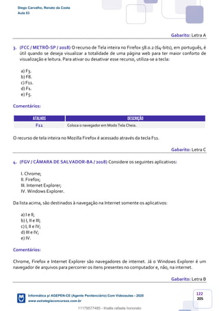 122
205
Gabarito: Letra A
3. (FCC / METRÔ-SP / 2018) O recurso de Tela inteira no Firefox 58.0.2 (64-bits), em português, é
útil quando se deseja visualizar a totalidade de uma página web para ter maior conforto de
visualização e leitura. Para ativar ou desativar esse recurso, utiliza-se a tecla:
a) F3.
b) F8.
c) F11.
d) F1.
e) F5.
Comentários:
ATALHOS DESCRIÇÃO
F11 Coloca o navegador em Modo Tela Cheia.
O recurso de tela inteira no Mozilla Firefox é acessado através da tecla F11.
Gabarito: Letra C
4. (FGV / CÂMARA DE SALVADOR-BA / 2018) Considere os seguintes aplicativos:
I. Chrome;
II. Firefox;
III. Internet Explorer;
IV. Windows Explorer.
Da lista acima, são destinados à navegação na Internet somente os aplicativos:
a) I e II;
b) I, II e III;
c) I, II e IV;
d) III e IV;
e) IV.
Comentários:
Chrome, Firefox e Internet Explorer são navegadores de internet. Já o Windows Explorer é um
navegador de arquivos para percorrer os itens presentes no computador e, não, na internet.
Gabarito: Letra B
Diego Carvalho, Renato da Costa
Aula 03
Informática p/ AGEPEN-CE (Agente Penitenciário) Com Videoaulas - 2020
www.estrategiaconcursos.com.br
1380771
11179577485 - thialla rafaela honorato
 