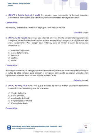 123
205
5. (CESPE / Polícia Federal / 2018) Os browsers para navegação na Internet suportam
nativamente arquivos em Java e em Flash, sem necessidade de aplicações adicionais.
Comentários:
Na verdade, é necessária a instalação de plugins – que não são nativos.
Gabarito: Errado
6. (FGV / AL-RO / 2018) Ao navegar pela Internet, o Firefox Mozilla armazena temporariamente
imagens e partes de sites visitados para acelerar a navegação, carregando as páginas visitadas
mais rapidamente. Para apagar esse histórico, deve-se limpar o dado de navegação
denominado:
a) downloads efetuados.
b) dados de formulário.
c) favoritos.
d) cookies.
e) cache.
Comentários:
Ao navegar na Internet,os navegadores armazenam temporariamente no seucomputadorimagens
e partes de sites visitados para acelerar a navegação, carregando as páginas visitadas mais
rapidamente. O nome desse recurso é Cache ou Web Cache!
Gabarito: Letra E
7. (FGV / AL-RO / 2018) Para saber qual é a versão do browser Firefox Mozilla que está sendo
usado, deve-se clicar no seguinte item de menu:
a) Versão do Firefox.
b) Sobre o Firefox.
c) Atualização de Versão.
d) Configurações do Mozilla.
e) Conteúdo da Ajuda.
Comentários:
Diego Carvalho, Renato da Costa
Aula 03
Informática p/ AGEPEN-CE (Agente Penitenciário) Com Videoaulas - 2020
www.estrategiaconcursos.com.br
1380771
11179577485 - thialla rafaela honorato
 
