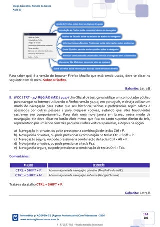 124
205
Para saber qual é a versão do browser Firefox Mozilla que está sendo usado, deve-se clicar no
seguinte item de menu Sobre o Firefox.
Gabarito: Letra B
8. (FCC / TRT - 24ª REGIÃO (MS) / 2017) Um Oficial de Justiça vai utilizar um computador público
para navegar na Internet utilizando o Firefox versão 50.1.0, em português, e deseja utilizar um
modo de navegação para evitar que seu histórico, senhas e preferências sejam salvos e
acessados por outras pessoas e para bloquear cookies, evitando que sites fraudulentos
rastreiem seu comportamento. Para abrir uma nova janela em branco nesse modo de
navegação, ele deve clicar no botão Abrir menu, que fica no canto superior direito da tela,
representado por um ícone com três pequenas linhas verticais paralelas, e depois na opção
a) Navegação in-private, ou pode pressionar a combinação de teclas Ctrl + P.
b) Nova janela privativa, ou pode pressionar a combinação de teclas Ctrl + Shift + P.
c) Navegação segura, ou pode pressionar a combinação de teclas Ctrl + Alt + P.
d) Nova janela privativa, ou pode pressionar a tecla F12.
e) Nova janela segura, ou pode pressionar a combinação de teclas Ctrl + Tab.
Comentários:
ATALHOS DESCRIÇÃO
CTRL + SHIFT + P Abre uma janela de navegação privativa (Mozilla Firefox e IE).
CTRL + SHIFT + N Abre uma janela de navegação anônima (Google Chrome).
Trata-se do atalho CTRL + SHIFT + P.
Gabarito: Letra B
Diego Carvalho, Renato da Costa
Aula 03
Informática p/ AGEPEN-CE (Agente Penitenciário) Com Videoaulas - 2020
www.estrategiaconcursos.com.br
1380771
11179577485 - thialla rafaela honorato
 