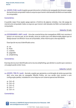 125
205
9. (CESPE / FUB / 2016) A opção que permite excluir o histórico de navegação dos browsers apaga
damemóriado computadortodos os arquivos que tiverem sido baixados daWebe armazenados
no computador.
Comentários:
A questão viajou! Essa opção apaga apenas o histórico de páginas visitadas, mas não apaga da
memória do computador todos os arquivos que tiverem sido baixados da Web e armazenados no
computador.
Gabarito: Errado
10.(CESGRANRIO / ANP / 2016) Uma das características dos navegadores WEB mais recentes é
possuir um recurso que, ao ser ativado, avisa ao usuário que uma determinada página que se
deseja acessar vai oferecer riscos ao computador, antes mesmo que o site seja aberto.
Esse tipo de recurso é identificado como:
a) rss
b) flickr
c) cookies
d) pagerefer
e) antiphishing
Comentários:
Esse tipo de recurso é identificado como recurso antiphishing, que alertam o usuário que o acesso a
uma página pode conter riscos.
Gabarito: Letra E
11.(CESPE / TRE-PI / 2016) Assinale a opção que apresenta a combinação de teclas que permite
abrir uma nova aba no navegador Mozilla Firefox, em sua versão mais recente e com
configuração padrão, instalada em uma máquina com sistema operacional Windows.
a) Ctrl + B
b) Ctrl + D
c) Ctrl + E
d) Ctrl + T
e) Ctrl + A
Comentários:
Diego Carvalho, Renato da Costa
Aula 03
Informática p/ AGEPEN-CE (Agente Penitenciário) Com Videoaulas - 2020
www.estrategiaconcursos.com.br
1380771
11179577485 - thialla rafaela honorato
 