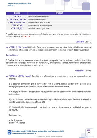 126
205
ATALHOS DESCRIÇÃO
CTRL + T Abre uma nova aba ou guia.
CTRL + W, CTRL + F4 Fecha uma aba ou guia.
CTRL + SHIFT + W Fecha todas as abas ou guias.
CTRL + TAB Percorre todas as abas ou guias.
CTRL + R, F5 Atualizar a aba ou guia atual.
A opção que apresenta a combinação de teclas que permite abrir uma nova aba no navegador
Mozilla Firefox é o CTRL + T.
Gabarito: Letra D
12.(CESPE / EBC / 2011) O Firefox Sync, recurso presente na versão 5 do Mozilla Firefox, permite
sincronizar o histórico, favoritos, abas e senha entre um computador e um dispositivo móvel.
Comentários:
O Firefox Sync é um serviço de sincronização do navegador que permite aos usuários sincronizar
parcialmente favoritos, históricos de navegação, preferências, senhas, formulários preenchidos,
complementos, abas abertas, entre outros.
Gabarito: Correto
13.(UFPEL / UFPEL / 2016) Considere as afirmativas a seguir sobre o uso de navegadores de
internet:
I) É possível configurar qual o navegador que o usuário deseja utilizar como padrão para
navegação quando possuir mais de um instalado em seu computador.
II) A opção “Favoritos” existente nos navegadores contém os endereços ultimamente visitados
pelo usuário.
III) Para utilizar a janela de navegação anônima (ou InPrivate) do Internet Explorer é necessário
solicitar uma senha de acesso à Microsoft.
IV) Firefox Mozilla é um navegador que funciona tanto no sistema operacional Windows quando
no Ubuntu.
Estão corretas
a) II e III, apenas.
b) I, III e IV, apenas.
Diego Carvalho, Renato da Costa
Aula 03
Informática p/ AGEPEN-CE (Agente Penitenciário) Com Videoaulas - 2020
www.estrategiaconcursos.com.br
1380771
11179577485 - thialla rafaela honorato
 
