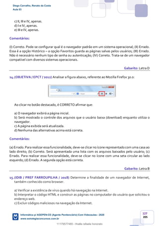 127
205
c) II, III e IV, apenas.
d) I e IV, apenas.
e) III e IV, apenas.
Comentários:
(I) Correto. Pode-se configurar qual é o navegador padrão em um sistema operacional; (II) Errado.
Essa é a opção Histórico – a opção Favoritos guarda as páginas salvas pelos usuários; (III) Errado.
Não é necessário nenhum tipo de senha ou autenticação; (IV) Correto. Trata-se de um navegador
compatível com diversos sistemas operacionais.
Gabarito: Letra D
14.(OBJETIVA / EPCT / 2012) Analisar a figura abaixo, referente ao Mozilla Firefox 30.0:
Ao clicar no botão destacado, é CORRETO afirmar que:
a) O navegador exibirá a página inicial.
b) Será mostrado o controle dos arquivos que o usuário baixa (download) enquanto utiliza o
navegador.
c) A página exibida será atualizada.
d) Nenhuma das alternativas acima está correta.
Comentários:
(a) Errado. Para realizar essa funcionalidade, deve-se clicar no ícone representado com uma casa ao
lado direito; (b) Correto. Será apresentada uma lista com os arquivos baixados pelo usuário; (c)
Errado. Para realizar essa funcionalidade, deve-se clicar no ícone com uma seta circular ao lado
esquerdo; (d) Errado. A segunda opção está correta.
Gabarito: Letra B
15.(IDIB / PREF FARROUPILHA / 2018) Determine a finalidade de um navegador de Internet,
também conhecido como browser.
a) Verificar a existência de vírus quando há navegação na Internet.
b) Interpretar o código HTML e construir as páginas no computador do usuário que solicitou o
endereço web.
c) Excluir códigos maliciosos na navegação da Internet.
Diego Carvalho, Renato da Costa
Aula 03
Informática p/ AGEPEN-CE (Agente Penitenciário) Com Videoaulas - 2020
www.estrategiaconcursos.com.br
1380771
11179577485 - thialla rafaela honorato
 