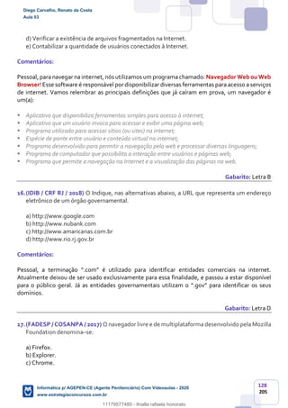 128
205
d) Verificar a existência de arquivos fragmentados na Internet.
e) Contabilizar a quantidade de usuários conectados à Internet.
Comentários:
Pessoal, para navegar na internet, nós utilizamos um programa chamado: Navegador Web ou Web
Browser! Esse software é responsável pordisponibilizar diversas ferramentas para acesso a serviços
de internet. Vamos relembrar as principais definições que já caíram em prova, um navegador é
um(a):
Aplicativo que disponibiliza ferramentas simples para acesso à internet;
Aplicativo que um usuário invoca para acessar e exibir uma página web;
Programa utilizado para acessar sítios (ou sites) na internet;
Espécie de ponte entre usuário e conteúdo virtual na internet;
Programa desenvolvido para permitir a navegação pela web e processar diversas linguagens;
Programa de computador que possibilita a interação entre usuários e páginas web;
Programa que permite a navegação na Internet e a visualização das páginas na web.
Gabarito: Letra B
16.(IDIB / CRF RJ / 2018) O Indique, nas alternativas abaixo, a URL que representa um endereço
eletrônico de um órgão governamental.
a) http://www.google.com
b) http://www.nubank.com
c) http://www.amaricanas.com.br
d) http://www.rio.rj.gov.br
Comentários:
Pessoal, a terminação “.com” é utilizado para identificar entidades comerciais na internet.
Atualmente deixou de ser usado exclusivamente para essa finalidade, e passou a estar disponível
para o público geral. Já as entidades governamentais utilizam o “.gov” para identificar os seus
domínios.
Gabarito: Letra D
17.(FADESP / COSANPA / 2017) O navegador livre e de multiplataforma desenvolvido pela Mozilla
Foundation denomina–se:
a) Firefox.
b) Explorer.
c) Chrome.
Diego Carvalho, Renato da Costa
Aula 03
Informática p/ AGEPEN-CE (Agente Penitenciário) Com Videoaulas - 2020
www.estrategiaconcursos.com.br
1380771
11179577485 - thialla rafaela honorato
 