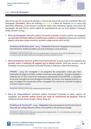 12
205
1.2.2 – Barra de Navegação
INCIDÊNCIA EMPROVA: baixa
Aqui temos que ter um pouco de atenção: a maioria das bancas de concurso consideram Barra de
Navegação (Vermelho), Barra de Endereço (Amarelo) e Barra de Pesquisa (Azul) como três
elementos diferentes; outras bancas consideram todos esses elementos apenas como Barra de
Navegação. De toda forma, vamos explicá-los separadamente por ser mais didático! Tranquilo?
Então, venham comigo...
 Barra de Navegação: elemento gráfico horizontal localizado na parte superior do navegador
que permite acomodar botões ou atalhos que auxiliam a navegação (avançar para a próxima
página; voltar para a página anterior; atualizar a página atual; entre outros).
(Prefeitura de Rio Branco/AC – 2014 – Adaptada) A barra de navegação é composta por
três elementos: botões de atalho, barra de endereços e caixa de busca.
_______________________
Comentários: conforme vimos em aula, a barra de navegação pode ser vista apenas como a área de botões/atalhos ou como
um conjunto de área de botões e atalhos, barra de endereço e barra/caixa de buscar (Correto).
 Barra de Endereço: elemento gráfico horizontal localizado na parte superior do navegador que
permite inserir o endereço de páginas que se deseja acessar. Você quer acessar o site do
Estratégia Concursos para baixar nossa aula? Escreva o endereço na Barra de Endereço!
(TRE/RS – 2014) Um navegador é um programa de computador criado para fazer
requisições de páginas na Web, receber e processar essas páginas. Quando é digitado o
endereço de um sítio na barra de endereços e pressionada a tecla ENTER, o navegador
envia uma chamada à procura da página solicitada. Se houver uma resposta positiva, ou
seja, se a página for encontrada, então o navegador faz a leitura do conteúdo da página
e mostra-o para o usuário.
_______________________
Comentários: conforme vimos em aula, a questão está perfeita (Correto).
 Barra de Pesquisa/Busca: elemento gráfico horizontal localizado na parte superior do
navegador que permite realizar buscas por meio de mecanismos de pesquisa. Pode-se
configurá-los para utilizar Google, Yahoo!, Bing, etc.
(Prefeitura de Teresina/PI – 2015 – Adaptada) A barra de pesquisa do Internet Explorer
não pode ser configurada para utilizar como padrão o site de buscas Google.
_______________________
Comentários: conforme vimosemaula,a barra de pesquisa dosnavegadorespode– sim– serconfigurada parautilizar o Google
como mecanismo padrão de buscas (Errado).
Diego Carvalho, Renato da Costa
Aula 03
Informática p/ AGEPEN-CE (Agente Penitenciário) Com Videoaulas - 2020
www.estrategiaconcursos.com.br
1380771
11179577485 - thialla rafaela honorato
 