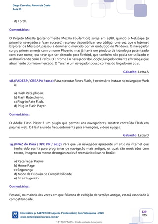 129
205
d) Torch.
Comentários:
O Projeto Mozilla (posteriormente Mozilla Foudantion) surge em 1988, quando o Netscape (o
primeiro navegador a fazer sucesso) resolveu disponibilizar seu código, uma vez que o Internet
Explorer da Microsoft passou a dominar o mercado por vir embutido no Windows. O navegador
surgiu primeiramente com o nome Phoenix, mas já havia um produto de tecnologia patenteado
com esse nome, que teve que ser alterado para Firebird, que também não podia ser utilizado e
acabou ficando como Firefox. O Chrome é o navegador do Google, lançado somente em 2009 e que
atualmente domina o mercado. O Torch é um navegador pouco conhecido lançado em 2013.
Gabarito: Letra A
18.(FADESP / CREA PA / 2010) Para executar filmes Flash, é necessário instalar no navegador Web
o:
a) Flash Rate plug-in.
b) Flash Rate plug-in.
c) Plug-in Rate Flash.
d) Plug-in Flash Player.
Comentários:
O Adobe Flash Player é um plugin que permite aos navegadores, mostrar conteúdo Flash em
páginas web. O Flash é usado frequentemente para animações, vídeos e jogos.
Gabarito: Letra D
19.(INAZ do Pará / DPE PR / 2017) Para que um navegador apresente um sítio na internet que
tenha sido escrito para programas de navegação mais antigos, os quais são mostrados com
textos, imagens ou menus desorganizados é necessário clicar no botão:
a) Recarregar Página
b) Home Page
c) Segurança
d) Modo de Exibição de Compatibilidade
e) Sites Sugeridos.
Comentários:
Pessoal, na maioria das vezes em que falamos de exibição de versões antigas, estará associado à
compatibilidade.
Diego Carvalho, Renato da Costa
Aula 03
Informática p/ AGEPEN-CE (Agente Penitenciário) Com Videoaulas - 2020
www.estrategiaconcursos.com.br
1380771
11179577485 - thialla rafaela honorato
 