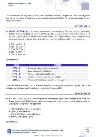 130
205
Quando abrimos um arquivo do Word criado na versão do Word 2003 em uma versão atual, como
a de 2016, este arquivo será aberto em Modo de Compatibilidade. O mesmo acontece com os
sites/navegadores.
Gabarito: Letra D
20.(IBADE / IPERON / 2017) No uso dos recursos do browser Google Chrome, existem dois atalhos
de teclado importantes para um técnico de suporte e manutenção em informática. O primeiro,
tem por objetivo permitir a busca de uma palavra em uma página exibida na tela, enquanto que
o segundo exibe o histórico de downloads. Esses atalhos de teclado são, respectivamente:
a) Ctrl + L e Ctrl + D
b) Ctrl + J e Ctrl + H
c) CtrI + F e Ctrl + J
d) Ctrl + D e Ctrl +F
e) Ctrl + H e Ctrl + L
Comentários:
ATALHOS DESCRIÇÃO
CTRL + L Seleciona o endereço ativo no navegador.
CTRL + F Busca alguma palavra na página.
CTRL + D Adiciona a página atual aos Favoritos.
CTRL + H Visualiza as páginas acessadas no navegador.
CTRL + J Acessa os últimos arquivos baixados no navegador.
Conforme vimos em aula, CTRL + F é utilizado para buscar palavras em uma página; CTRL + J é
utilizado para acessar os últimos arquivos baixados no navegador.
Gabarito: Letra C
21.(CS-UFG / UFG SP / 2012) Um navegador de internet (do inglês: web browser) é um programa
de computador que habilita seus usuários a interagirem com documentos virtuais da internet.
São alguns exemplos de navegadores:
a) Internet Explorer, Firefox e Google
b) Opera, Safari e Firefox
c) Alta Vista, Safari e Internet Explorer
d) Yahoo, Alta Vista e Opera
Comentários:
Diego Carvalho, Renato da Costa
Aula 03
Informática p/ AGEPEN-CE (Agente Penitenciário) Com Videoaulas - 2020
www.estrategiaconcursos.com.br
1380771
11179577485 - thialla rafaela honorato
 