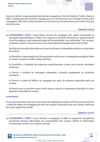 131
205
Vamos lá, dentre os apresentados somente são navegadores: Internet Explorer; Firefox; Opera; e
Safari. Cuidado para não confundir o Google, que é um site de busca, com o Google Chrome, que é
o navegador. Além disso, Yahoo também é um site de busca, da mesma forma que o Alta Vista, que
não existe mais.
Gabarito: Letra B
22.(CESGRANRIO / BASA / 2013) Novos recursos de navegação vêm sendo incorporados às
aplicações disponibilizadas na Web como resposta à crescente demanda por aprimoramento
visual das páginas e pela disponibilização de funcionalidades mais sofisticadas. Tais recursos,
entretanto, podem incorporar novos riscos à atividade de navegação pelos sites da Web.
Qual tipo de risco está relacionado com a permissão para a instalação de cookies no computador
do usuário?
a) Possibilitar a apresentação de links que podem redirecionar a navegação para páginas falsas
ou induzir o usuário a instalar código malicioso.
b) Possibilitar a instalação de programas especificamente criados para executar atividades
maliciosas.
c) Permitir a exibição de mensagens indesejadas, contendo propagandas ou conteúdos
impróprios.
d) Permitir a coleta de hábitos de navegação por parte da empresa responsável pelo site
visitado.
e) Permitir que um possível invasor tenha acesso a arquivos importantes localizados no disco
rígido do computador do usuário.
Comentários:
O risco que está relacionado com a permissão de instalação de cookies no PC do usuário é permitir
a coleta de hábitos de navegação por parte da empresa responsável pelo site visitado. Nenhuma
das outras opções faz sentido!
Gabarito: Letra D
23.(CESGRANRIO / FINEP / 2011) Durante a navegação na Web, os programas navegadores
armazenam diversas informações nos computadores dos usuários. Dentre as informações
armazenadas, incluem-se os cookies, que são:
Diego Carvalho, Renato da Costa
Aula 03
Informática p/ AGEPEN-CE (Agente Penitenciário) Com Videoaulas - 2020
www.estrategiaconcursos.com.br
1380771
11179577485 - thialla rafaela honorato
 