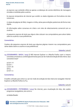 132
205
a) arquivos cujo conteúdo refere-se apenas a endereços de correio eletrônico de mensagens
enviadas e recebidas pelos usuários.
b) arquivos temporários de internet que contêm os dados digitados em formulários de sites
comerciais.
c) cópias de páginas da Web, imagens e mídia, salvas para exibições posteriores de forma mais
rápida.
d) informações sobre conversas em chats e em sites de relacionamento comercial com os
usuários.
e) pequenos arquivos de texto que alguns sites colocam nos computadores para salvar dados
sobre os usuários e suas preferências.
Comentários:
Cookies são pequenos arquivos de texto que algumas páginas inserem nos computadores para
salvar dados sobre os usuários e suas preferências.
Gabarito: Letra E
24.(CESGRANRIO / BASA / 2015) O MS Internet Explorer e o Mozilla Firefox usam o mesmo
comando (uma tecla ou combinação de teclas) para sair do modo de exibição de tela inteira.Que
comando é esse?
a) Ctrl + H
b) Ctrl + -
c) Ctrl + B
d) F11
e) Ctrl + 0
Comentários:
O atalho utilizado para entrar ou sair do modo de exibição de tela inteira do navegador Internet
Explorer ou Mozilla Firefox é o F11.
Gabarito: Letra D
25.(CESGRANRIO / PETROBRAS / 2013) Na internet, para visualização de sites, são usados
programas navegadores, tais como o:
a) Adobe Reader
Diego Carvalho, Renato da Costa
Aula 03
Informática p/ AGEPEN-CE (Agente Penitenciário) Com Videoaulas - 2020
www.estrategiaconcursos.com.br
1380771
11179577485 - thialla rafaela honorato
 