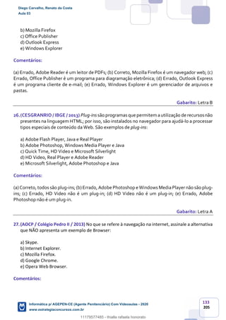 133
205
b) Mozilla Firefox
c) Office Publisher
d) Outlook Express
e) Windows Explorer
Comentários:
(a) Errado, Adobe Reader é um leitor de PDFs; (b) Correto, Mozilla Firefox é um navegador web; (c)
Errado, Office Publisher é um programa para diagramação eletrônica; (d) Errado, Outlook Express
é um programa cliente de e-mail; (e) Errado, Windows Explorer é um gerenciador de arquivos e
pastas.
Gabarito: Letra B
26.(CESGRANRIO / IBGE / 2013) Plug-ins são programas que permitem a utilização de recursosnão
presentes na linguagem HTML; por isso, são instalados no navegador para ajudá-lo a processar
tipos especiais de conteúdo da Web. São exemplos de plug-ins:
a) Adobe Flash Player, Java e Real Player
b) Adobe Photoshop, Windows Media Player e Java
c) Quick Time, HD Video e Microsoft Silverlight
d) HD Video, Real Player e Adobe Reader
e) Microsoft Silverlight, Adobe Photoshop e Java
Comentários:
(a) Correto, todos são plug-ins; (b) Errado, Adobe Photoshop e Windows Media Player não são plug-
ins; (c) Errado, HD Video não é um plug-in; (d) HD Video não é um plug-in; (e) Errado, Adobe
Photoshop não é um plug-in.
Gabarito: Letra A
27.(AOCP / Colégio Pedro II / 2013) No que se refere à navegação na internet, assinale a alternativa
que NÃO apresenta um exemplo de Browser:
a) Skype.
b) Internet Explorer.
c) Mozilla Firefox.
d) Google Chrome.
e) Opera Web Browser.
Comentários:
Diego Carvalho, Renato da Costa
Aula 03
Informática p/ AGEPEN-CE (Agente Penitenciário) Com Videoaulas - 2020
www.estrategiaconcursos.com.br
1380771
11179577485 - thialla rafaela honorato
 