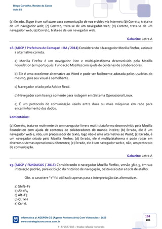 134
205
(a) Errado, Skype é um software para comunicação de voz e vídeo via internet; (b) Correto, trata-se
de um navegador web; (c) Correto, trata-se de um navegador web; (d) Correto, trata-se de um
navegador web; (e) Correto, trata-se de um navegador web.
Gabarito: Letra A
28.(AOCP / Prefeitura de Camaçari – BA / 2014) Considerando o Navegador Mozilla Firefox, assinale
a alternativa correta.
a) Mozilla Firefox é um navegador livre e multi-plataforma desenvolvido pela Mozilla
Foundation (em português: Fundação Mozilla) com ajuda de centenas de colaboradores.
b) Ele é uma excelente alternativa ao Word e pode ser facilmente adotada pelos usuários do
mesmo, pois seu visual é semelhante.
c) Navegador criado pela Adobe Read.
d) Navegador com licença somente para rodagem em Sistema Operacional Linux.
e) É um protocolo de comunicação usado entre duas ou mais máquinas em rede para
encaminhamento dos dados.
Comentários:
(a) Correto, trata-se realmente de um navegador livre e multi-plataforma desenvolvido pela Mozilla
Foundation com ajuda de centenas de colaboradores do mundo inteiro; (b) Errado, ele é um
navegador web e, não, um processador de texto, logo não é uma alternativa ao Word; (c) Errado, é
um navegador criado pelo Mozilla Firefox; (d) Errado, ele é multiplataforma e pode rodar em
diversos sistemas operacionais diferentes; (e) Errado, ele é um navegador web e, não, um protocolo
de comunicação.
Gabarito: Letra A
29.(AOCP / FUNDASUS / 2015) Considerando o navegador Mozilla Firefox, versão 38.0.5, em sua
instalação padrão, para exibição do histórico de navegação, basta executar a tecla de atalho:
Obs. o caractere “+” foi utilizado apenas para a interpretação das alternativas.
a) Shift+F7
b) Alt+F4
c) Alt+F7
d) Ctrl+H
e) Ctrl+I.
Diego Carvalho, Renato da Costa
Aula 03
Informática p/ AGEPEN-CE (Agente Penitenciário) Com Videoaulas - 2020
www.estrategiaconcursos.com.br
1380771
11179577485 - thialla rafaela honorato
 