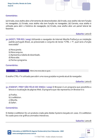 135
205
Comentários:
(a) Errado, esse atalho abre a ferramenta de desenvolvedor; (b) Errado, esse atalho não tem função
no navegador; (c) Errado, esse atalho não tem função no navegador; (d) Correto, esse atalho é
utilizado para abrir o histórico de navegação; (e) Errado, esse atalho abre um painel lateral de
favoritos.
Gabarito: Letra D
30.(AOCP / TER-RO / 2009) Utilizando o navegador de Internet Mozilla Firefox/3.0.10 instalação
padrão português Brasil, ao pressionado o conjunto de teclas “CTRL + T”, qual será a função
executada?
a) Nova janela.
b) Novo arquivo.
c) Apresenta a tabela de downloads.
d) Nova aba.
e) Fecha o programa.
Comentários:
CTRL+ T Abre uma nova aba ou guia.
O atalho CTRL+T é utilizado para abrir uma nova guia/aba na janela atual do navegador.
Gabarito: Letra D
31.(FADESP / PREF SÃO FÉLIX DO XINGU / 2009) O Browser é um programa que possibilita a
leitura e visualização de páginas Web. O programa que não representa um Browser é o:
a) Firefox.
b) LiveMotion.
c) Mozilla.
d) Safari.
Comentários:
O Adobe LiveMotion foi um produto criado pela Adobe Systems lançado em 2000. O LiveMotion
foi usado para criar gráficos animados interativos.
Gabarito: Letra B
Diego Carvalho, Renato da Costa
Aula 03
Informática p/ AGEPEN-CE (Agente Penitenciário) Com Videoaulas - 2020
www.estrategiaconcursos.com.br
1380771
11179577485 - thialla rafaela honorato
 
