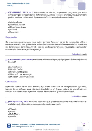 136
205
32.(CESGRANRIO / CEF / 2012) Muito usados na internet, os pequenos programas que, entre
outros serviços, fornecem barras de ferramentas, vídeo e conteúdo animado, mas que também
podem funcionar mal ou ainda fornecer conteúdo indesejado são denominados:
a) códigos Fonte
b) controles ActiveX
c) filtros SmartScreen
d) Banners
e) Spammers
Comentários:
Os pequenos programas que, entre outros serviços, fornecem barras de ferramentas, vídeo e
conteúdo animado, mas que também podem funcionar mal ou ainda fornecer conteúdo indesejado
são denominados Controles ActiveX – eles são usados para melhorar a navegação ou para ajudar
na instalação de atualizações de segurança.
Gabarito: Letra B
33.(CESGRANRIO / IBGE / 2010) Entre os relacionados a seguir, qual programa é um navegador de
Internet?
a) Adobe Reader
b) Mozilla Firefox
c) Install Shield Express
d) Microsoft Live Messenger
e) Microsoft Security Essentials
Comentários:
(a) Errado, trata-se de um leitor de PDFs; (b) Correto, trata-se de um navegador web; (c) Errado,
trata-se de um software para criação de instaladores; (d) Errado, trata-se de um software de
comunicação instantânea; (e) Errado, trata-se de um antivírus gratuito da Microsoft.
Gabarito: Letra B
34.(AOCP / EBSERH / 2016) Assinale a alternativa que apresenta um agente de transferência de e-
mails livre e de código aberto que encaminha e entrega e-mails:
a) Vivaldi.
b) Citrio.
c) Pale Moon.
d) Postfix.
Diego Carvalho, Renato da Costa
Aula 03
Informática p/ AGEPEN-CE (Agente Penitenciário) Com Videoaulas - 2020
www.estrategiaconcursos.com.br
1380771
11179577485 - thialla rafaela honorato
 