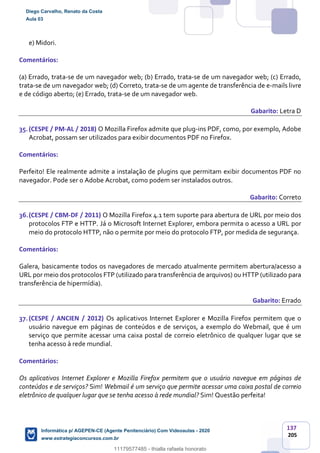 137
205
e) Midori.
Comentários:
(a) Errado, trata-se de um navegador web; (b) Errado, trata-se de um navegador web; (c) Errado,
trata-se de um navegador web; (d) Correto, trata-se de um agente de transferência de e-mails livre
e de código aberto; (e) Errado, trata-se de um navegador web.
Gabarito: Letra D
35.(CESPE / PM-AL / 2018) O Mozilla Firefox admite que plug-ins PDF, como, por exemplo, Adobe
Acrobat, possam ser utilizados para exibir documentos PDF no Firefox.
Comentários:
Perfeito! Ele realmente admite a instalação de plugins que permitam exibir documentos PDF no
navegador. Pode ser o Adobe Acrobat, como podem ser instalados outros.
Gabarito: Correto
36.(CESPE / CBM-DF / 2011) O Mozilla Firefox 4.1 tem suporte para abertura de URL por meio dos
protocolos FTP e HTTP. Já o Microsoft Internet Explorer, embora permita o acesso a URL por
meio do protocolo HTTP, não o permite por meio do protocolo FTP, por medida de segurança.
Comentários:
Galera, basicamente todos os navegadores de mercado atualmente permitem abertura/acesso a
URL por meio dos protocolos FTP (utilizado para transferência de arquivos) ou HTTP (utilizado para
transferência de hipermídia).
Gabarito: Errado
37.(CESPE / ANCIEN / 2012) Os aplicativos Internet Explorer e Mozilla Firefox permitem que o
usuário navegue em páginas de conteúdos e de serviços, a exemplo do Webmail, que é um
serviço que permite acessar uma caixa postal de correio eletrônico de qualquer lugar que se
tenha acesso à rede mundial.
Comentários:
Os aplicativos Internet Explorer e Mozilla Firefox permitem que o usuário navegue em páginas de
conteúdos e de serviços? Sim! Webmail é um serviço que permite acessar uma caixa postal de correio
eletrônico de qualquer lugar que se tenha acesso à rede mundial? Sim! Questão perfeita!
Diego Carvalho, Renato da Costa
Aula 03
Informática p/ AGEPEN-CE (Agente Penitenciário) Com Videoaulas - 2020
www.estrategiaconcursos.com.br
1380771
11179577485 - thialla rafaela honorato
 