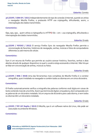 138
205
Gabarito: Correto
38.(CESPE / CBM-DF / 2011) Independentemente do tipo de conexão à Internet, quando se utiliza
o navegador Mozilla Firefox, o protocolo HTTP usa criptografia, dificultando, assim, a
interceptação dos dados transmitidos.
Comentários:
Opa, opa, opa... quem utiliza a criptografia é o HTTPS! Ele – sim – usa criptografia, dificultando a
interceptação dos dados transmitidos.
Gabarito: Errado
39.(CESPE / PEFOCE / 2012) O serviço Firefox Sync do navegador Mozilla Firefox permite a
sincronização de favoritos, históricos de navegação, senhas, músicas e fotos de computadores
diferentes ou até mesmo de celular.
Comentários:
Sync é um recurso do Firefox que permite ao usuário acessar histórico, favoritos, senhas e abas
abertas através de qualquer dispositivo no qual o usuário esteja acessando a Internet. Não há que
se falar em sincronização de senhas, músicas ou fotos.
Gabarito: Errado
40.(CESPE / BNB / 2018) Uma das ferramentas mais completas do Mozilla Firefox é o corretor
ortográfico, que é instalado no navegador e contém todos os idiomas em um único dicionário.
Comentários:
O Firefox automaticamente verifica a ortografia das palavras conforme você digita em caixas de
texto contendo mais de uma linha. Assim que termina de digitar uma palavra, ela é comparada com
as palavras de um dicionário instalado. há um arquivo de dicionário para cada idioma, e nem todos
os idiomas têm um dicionário instalado.
Gabarito: Errado
41.(CESPE / TRT-10ª Região / 2013) O Mozilla, que é um software nativo do Linux, não pode ser
executado no ambiente Windows.
Comentários:
Diego Carvalho, Renato da Costa
Aula 03
Informática p/ AGEPEN-CE (Agente Penitenciário) Com Videoaulas - 2020
www.estrategiaconcursos.com.br
1380771
11179577485 - thialla rafaela honorato
 