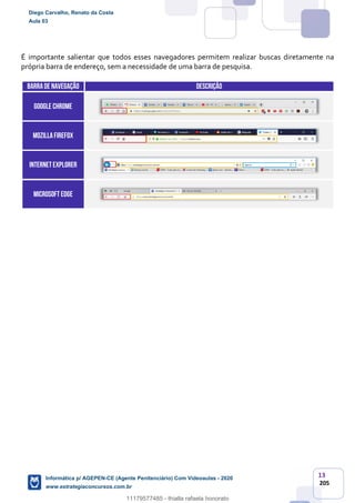 13
205
É importante salientar que todos esses navegadores permitem realizar buscas diretamente na
própria barra de endereço, sem a necessidade de uma barra de pesquisa.
BARRADE navegação DESCRIÇÃO
GOOGLE CHROME
MOZILLAFIREFOX
INTERNETEXPLORER
Microsoft edge
Diego Carvalho, Renato da Costa
Aula 03
Informática p/ AGEPEN-CE (Agente Penitenciário) Com Videoaulas - 2020
www.estrategiaconcursos.com.br
1380771
11179577485 - thialla rafaela honorato
 