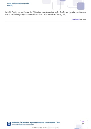 139
205
Mozilla Firefox é um software de código livre independente e multiplataforma, ou seja, funciona em
vários sistemas operacionais como Windows, Linux, Android, MacOS, etc.
Gabarito: Errado
Diego Carvalho, Renato da Costa
Aula 03
Informática p/ AGEPEN-CE (Agente Penitenciário) Com Videoaulas - 2020
www.estrategiaconcursos.com.br
1380771
11179577485 - thialla rafaela honorato
 