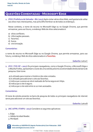 140
205
QUESTÕES COMENTADAS – MICROSOFT EDGE
1. (FGV / Prefeitura de Salvador - BA / 2017) Após visitar vários sítios Web, você gostaria de voltar
aos sítios mais interessantes, mas acha difícil lembrar-se de todos os endereços.
Nesse contexto, o nome do recurso no Microsoft Edge ou no Google Chrome, que permite
armazenar, para uso futuro, o endereço Web de sítios selecionados é:
a) sítios confiáveis.
b) informações pessoais.
c) favoritos.
d) busca.
e) sincronização.
Comentários:
o nome do recurso no Microsoft Edge ou no Google Chrome, que permite armazenar, para uso
futuro, o endereço Web de sítios selecionados é o Favoritos.
Gabarito: Letra C
2. (FCC / TCE-SP – 2017) Os principais navegadores, como o Google Chrome, o Microsoft Edge e
o Mozilla Firefox, apresentam o ícone de uma estrela próximo à extremidade direita da barra de
pesquisa. Este ícone:
a) é utilizado para mostrar o histórico dos sites visitados.
b) é utilizado para adicionar o site aos favoritos.
c) indica que o acesso ao site é realizado de forma segura em https.
d) indica que o site é seguro.
e) indica que o site está entre os 10 mais acessados.
Comentários:
O ícone de estrela presente na barra de pesquisa de todos os principais navegadores de internet
serve para adicionar um site aos favoritos.
Gabarito: Letra B
3. (NC-UFPR / ITAIPU - 2017) Considere os seguintes aplicativos:
1. Edge.
2. Adobe Acrobat Reader.
3. Wordpad.
Diego Carvalho, Renato da Costa
Aula 03
Informática p/ AGEPEN-CE (Agente Penitenciário) Com Videoaulas - 2020
www.estrategiaconcursos.com.br
1380771
11179577485 - thialla rafaela honorato
 