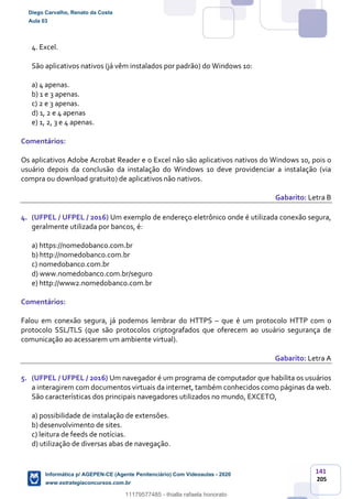 141
205
4. Excel.
São aplicativos nativos (já vêm instalados por padrão) do Windows 10:
a) 4 apenas.
b) 1 e 3 apenas.
c) 2 e 3 apenas.
d) 1, 2 e 4 apenas
e) 1, 2, 3 e 4 apenas.
Comentários:
Os aplicativos Adobe Acrobat Reader e o Excel não são aplicativos nativos do Windows 10, pois o
usuário depois da conclusão da instalação do Windows 10 deve providenciar a instalação (via
compra ou download gratuito) de aplicativos não nativos.
Gabarito: Letra B
4. (UFPEL / UFPEL / 2016) Um exemplo de endereço eletrônico onde é utilizada conexão segura,
geralmente utilizada por bancos, é:
a) https://nomedobanco.com.br
b) http://nomedobanco.com.br
c) nomedobanco.com.br
d) www.nomedobanco.com.br/seguro
e) http://www2.nomedobanco.com.br
Comentários:
Falou em conexão segura, já podemos lembrar do HTTPS – que é um protocolo HTTP com o
protocolo SSL/TLS (que são protocolos criptografados que oferecem ao usuário segurança de
comunicação ao acessarem um ambiente virtual).
Gabarito: Letra A
5. (UFPEL / UFPEL / 2016) Um navegador é um programa de computador que habilita os usuários
a interagirem com documentos virtuais da internet, também conhecidos como páginas da web.
São características dos principais navegadores utilizados no mundo, EXCETO,
a) possibilidade de instalação de extensões.
b) desenvolvimento de sites.
c) leitura de feeds de notícias.
d) utilização de diversas abas de navegação.
Diego Carvalho, Renato da Costa
Aula 03
Informática p/ AGEPEN-CE (Agente Penitenciário) Com Videoaulas - 2020
www.estrategiaconcursos.com.br
1380771
11179577485 - thialla rafaela honorato
 