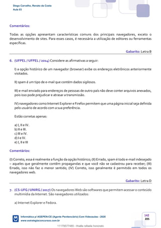 142
205
Comentários:
Todas as opções apresentam características comuns dos principais navegadores, exceto o
desenvolvimento de sites. Para esses casos, é necessária a utilização de editores ou ferramentas
específicas.
Gabarito: Letra B
6. (UFPEL / UFPEL / 2014) Considere as afirmativas a seguir:
I) a opção histórico de um navegador (browser) exibe os endereços eletrônicos anteriormente
visitados.
II) spam é um tipo de e-mail que contém dados sigilosos.
III) e-mail enviado para endereços de pessoas de outro país não deve conter arquivos anexados,
pois isso pode prejudicar e atrasar a transmissão.
IV) navegadores como Internet Explorer e Firefox permitem que uma página inicial seja definida
pelo usuário de acordo com a sua preferência.
Estão corretas apenas:
a) I, II e IV.
b) II e III.
c) III e IV.
d) I e IV.
e) I, II e III
Comentários:
(I) Correto, essa é realmente a função da opção histórico; (II) Errado, spam é todo e-mail indesejado
– aqueles que geralmente contêm propagandas e que você não se cadastrou para receber; (III)
Errado, isso não faz o menor sentido; (IV) Correto, isso geralmente é permitido em todos os
navegadores web.
Gabarito: Letra D
7. (CS-UFG / UNIRG / 2017) Os navegadores Web são softwares que permitem acessar o conteúdo
multimídia da Internet. São navegadores utilizados:
a) Internet Explorer e Fedora.
Diego Carvalho, Renato da Costa
Aula 03
Informática p/ AGEPEN-CE (Agente Penitenciário) Com Videoaulas - 2020
www.estrategiaconcursos.com.br
1380771
11179577485 - thialla rafaela honorato
 