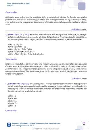 145
205
Comentários:
(a) Errado, esse atalho permite selecionar todo o conteúdo da página; (b) Errado, esse atalho
permite abrir o Painel de Downloads; (c) Correto, esse atalho permite fechar a guia atual; (d) Errado,
esse atalho permite pesquisar no documento; (e) Errado, esse atalho permite atualizar a página
atual.
Gabarito: Letra C
13.(FEPESE / PC-SC / 2019) Assinale a alternativa que indica conjunto de teclas que, ao navegar
pela internet utilizando o navegador MS Edge do Windows 10 Pro em português, possibilita ao
internauta aplicar zoom à página, ampliando ou reduzindo o conteúdo, respectivamente:
a) Pg Up • Pg Dn
b) Ctrl + (=) • Ctrl + (-)
c) Ctrl + Pg Up • Ctrl + Pg Dn
d) Ctrl + Alt + (+) • Ctrl + Alt + (-)
e) Ctrl + Shift + Pg Up • Ctrl + Shift + Pg Dn.
Comentários:
(a) Errado, esses atalhos permitem rolar uma imagem uma tela para cima e uma tela para baixo; (b)
Correto, esses atalhos permitem aumentar o zoom ou diminuir o zoom; (c) Errado, esses atalhos
permitem rolar uma imagem uma tela para cima e uma tela para baixo; (d) Errado, esses atalhos
não possuem nenhuma função no navegador; (e) Errado, esses atalhos não possuem nenhuma
função no navegador.
Gabarito: Letra B
14.(VUNESP / TJ-SP / 2019) Um usuário precisa verificar os sites recentemente visitados por meio
do Microsoft Edge, em sua configuração padrão, para organizar um relatório contendo as fontes
usadas para consultar normas de recursos humanos nos sites oficiais do governo. O atalho por
teclado para abrir a janela de histórico é:
a) Ctrl + J
b) Ctrl + H
c) Alt + F4
d) Alt + F1
e) Ctrl + F
Comentários:
Diego Carvalho, Renato da Costa
Aula 03
Informática p/ AGEPEN-CE (Agente Penitenciário) Com Videoaulas - 2020
www.estrategiaconcursos.com.br
1380771
11179577485 - thialla rafaela honorato
 