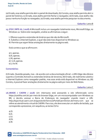 146
205
(a) Errado, esse atalho permite abrir o painel de downloads; (b) Correto, esse atalho permite abrir o
painel de histórico; (c) Errado, esse atalho permite fechar o navegador; (d) Errado, esse atalho não
possui nenhuma função no navegador; (e) Errado, esse atalho permite pesquisar no documento.
Gabarito: Letra B
15.(FGV / MPE-AL / 2018) A Microsoft incluiu um navegador totalmente novo, Microsoft Edge, no
Windows 10. Sobre este navegador, analise as afirmativas a seguir.
I. Oferece suporte a extensões de binários que não são da Microsoft.
II. Substitui o Internet Explorer, o qual não está mais disponível no Windows 10.
III. Permite que sejam feitas anotações diretamente na página web.
Está correto o que se afirma em:
a) I, apenas.
b) II, apenas.
c) III, apenas.
d) I e II, apenas.
e) I, II e III.
Comentários:
(I) Errado. Questão pesada, mas – de acordo com a documentação oficial – o MS-Edge não oferece
suporte a Controles ActiveX ou extensões binárias de terceiros; (II) Errado, ele realmente substitui
o Internet Explorer como navegador padrão, mas esse ainda está disponível no Windows 10; (III)
Correto, é possível fazer anotações diretamente na página web por meio de Web Notes.
Gabarito: Letra C
16.(IBADE / CAERN / 2018) Um internauta está acessando o site referenciado como
https://cartilha.cert.br/ por meio do browser Edge, em um microcomputador com Windows 10
BR, e decidiu acessar a Barra de Endereços do navegador visando inserir a URL
http://lojavirtual.caern.com.br/gsan/exibirServicosPortalCaernAction.do?menu=sim que se
refere ao atendimento virtual da CAERN. Para isso, ele deve executar um atalho de teclado, que
corresponde a pressionar, em sequência, as teclas Ctrl e:
a) D.
b) E.
c) U.
d) N.
e) B.
Diego Carvalho, Renato da Costa
Aula 03
Informática p/ AGEPEN-CE (Agente Penitenciário) Com Videoaulas - 2020
www.estrategiaconcursos.com.br
1380771
11179577485 - thialla rafaela honorato
 