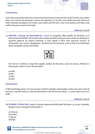 147
205
Comentários:
(a) Errado, esse atalho adiciona o site atual aos favoritos ou à lista de leitura; (b) Correto, esse atalho
abre uma consulta de pesquisa na barra de endereços; (c) Errado, esse atalho permite selecionar
todo conteúdo da página; (d) Errado, esse atalho permite abrir uma nova janela; (e) Errado, esse
atalho não possui nenhuma função.
Gabarito: Letra B
17.(IDECAN / Câmara de Natividade-RJ / 2017) O navegador Web padrão do Windows 10 é
denominado de EDGE. Ele foi todo reformulado pela Microsoft para esta versão do Windows e,
segundo palavras da própria empresa, é mais rápido e filtra mais arquivos nocivos, se
comparado com outros navegadores. Na Barra de Ferramentas, junto à Barra de Endereços
deste navegador, existe este botão:
Ao clicá-lo é exibida as seguintes opções: botões de favoritos, Lista de Leitura, Histórico e
Downloads. Qual é o nome desse botão?
a) HUB
b) ISE
c) UAC
d) UNC
Comentários:
O Microsoft Edge possui um recurso que mantém coleções relacionadas a web, tais como: lista de
favoritos, lista de histórico, lista de downloads e lista de leituras salvas – o nome desse recurso é
HUB!
Gabarito: Letra A
18.(FUNRIO / SESAU-RO / 2019) O sistema operacional Microsoft Windows 10, ao ser instalado,
designa como navegador web padrão o:
a) Chrome.
b) Firefox.
c) Opera.
d) Edge.
Diego Carvalho, Renato da Costa
Aula 03
Informática p/ AGEPEN-CE (Agente Penitenciário) Com Videoaulas - 2020
www.estrategiaconcursos.com.br
1380771
11179577485 - thialla rafaela honorato
 