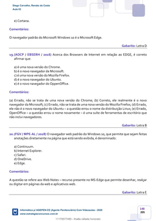 148
205
e) Cortana.
Comentários:
O navegador padrão do Microsoft Windows 10 é o Microsoft Edge.
Gabarito: Letra D
19.(AOCP / EBSERH / 2016) Acerca dos Browsers de Internet em relação ao EDGE, é correto
afirmar que:
a) é uma nova versão do Chrome.
b) é o novo navegador da Microsoft.
c) é uma nova versão do Mozilla Firefox.
d) é o novo navegador do Ubunto.
e) é o novo navegador do OppenOffice.
Comentários:
(a) Errado, não se trata de uma nova versão do Chrome; (b) Correto, ele realmente é o novo
navegador da Microsoft; (c) Errado, não se trata de uma nova versão do Mozilla Firefox; (d) Errado,
ele não é o novo navegador do Ubuntu – a questão errou o nome da distribuição Linux; (e) Errado,
OpenOffice – a questão errou o nome novamente – é uma suíte de ferramentas de escritório que
não inclui navegadores.
Gabarito: Letra B
20.(FGV / MPE-AL / 2018) O navegador web padrão do Windows 10, que permite que sejam feitas
anotações diretamente na página que está sendo exibida, é denominado:
a) Continuum.
b) Internet Explorer.
c) Safari.
d) OneDrive.
e) Edge.
Comentários:
A questão se refere aos Web Notes – recurso presente no MS-Edge que permite desenhar, realçar
ou digitar em páginas da web e aplicativos web.
Gabarito: Letra E
Diego Carvalho, Renato da Costa
Aula 03
Informática p/ AGEPEN-CE (Agente Penitenciário) Com Videoaulas - 2020
www.estrategiaconcursos.com.br
1380771
11179577485 - thialla rafaela honorato
 