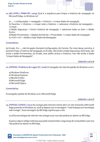 149
205
21.(NC-UFPR / FPMA-PR / 2019) Qual é a sequência para limpar o histórico de navegação no
Microsoft Edge, no Windows 10?
a) ... -> configurações -> navegação -> histórico -> Limpar dados da navegação.
b) Favoritos -> Histórico -> Limpar todo o histórico -> selecionar <Histórico de navegação> -
>Limpar.
c) Botão Segurança -> Excluir histórico de navegação -> selecionar todos os itens -> Botão
Excluir.
d) Botão Ferramentas -> Opções da Internet -> Privacidade -> Limpar dados de navegação.
e) <Ctrl>+<H> -> Botão Limpar Dados de Navegação.
Comentários:
(a) Errado. Em ..., não há opção chamada Configurações; (b) Correto. Por meio desse caminho, é
possível limpar o histórico de navegação; (c) Errado, não existe o botão Segurança; (d) Errado, não
existe o botão Ferramentas; (e) Errado, esse atalho aciona o histórico, mas não existe o botão
“Limpar Dados de Navegação”.
Gabarito: Letra B
22.(FEPESE / Prefeitura de Lages-SC / 2016) O navegador de internet padrão do Windows 10 é o:
a) Windows OneDrive.
b) Windows Explorer.
c) Mozilla Firefox.
d) Microsoft Edge.
e) Microsoft Opera.
Comentários:
O navegador padrão do Windows 10 é o Microsoft Edge.
Gabarito: Letra D
23.(FEPESE / CIDASC / 2017) Ao navegar pela internet e tentar abrir um site utilizando o Microsoft
Edge presente no Windows 10, você se depara com a mensagem: “você tropeçou em tecnologia
web vintage”. Essa mensagem do MS Edge significa que o site:
a) utiliza tecnologias de internet mais antigas e por isso não poderá ser aberto no MS Edge.
b) possui algum código malicioso que pode comprometer a segurança do computador e porisso
não poderá ser aberto no MS Edge.
Diego Carvalho, Renato da Costa
Aula 03
Informática p/ AGEPEN-CE (Agente Penitenciário) Com Videoaulas - 2020
www.estrategiaconcursos.com.br
1380771
11179577485 - thialla rafaela honorato
 