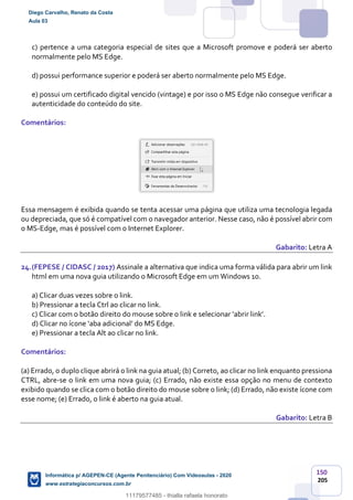 150
205
c) pertence a uma categoria especial de sites que a Microsoft promove e poderá ser aberto
normalmente pelo MS Edge.
d) possui performance superior e poderá ser aberto normalmente pelo MS Edge.
e) possui um certificado digital vencido (vintage) e por isso o MS Edge não consegue verificar a
autenticidade do conteúdo do site.
Comentários:
Essa mensagem é exibida quando se tenta acessar uma página que utiliza uma tecnologia legada
ou depreciada, que só é compatível com o navegador anterior. Nesse caso, não é possível abrir com
o MS-Edge, mas é possível com o Internet Explorer.
Gabarito: Letra A
24.(FEPESE / CIDASC / 2017) Assinale a alternativa que indica uma forma válida para abrir um link
html em uma nova guia utilizando o Microsoft Edge em um Windows 10.
a) Clicar duas vezes sobre o link.
b) Pressionar a tecla Ctrl ao clicar no link.
c) Clicar com o botão direito do mouse sobre o link e selecionar ‘abrir link’.
d) Clicar no ícone ‘aba adicional’ do MS Edge.
e) Pressionar a tecla Alt ao clicar no link.
Comentários:
(a) Errado, o duplo clique abrirá o link na guia atual; (b) Correto, ao clicar no link enquanto pressiona
CTRL, abre-se o link em uma nova guia; (c) Errado, não existe essa opção no menu de contexto
exibido quando se clica com o botão direito do mouse sobre o link; (d) Errado, não existe ícone com
esse nome; (e) Errado, o link é aberto na guia atual.
Gabarito: Letra B
Diego Carvalho, Renato da Costa
Aula 03
Informática p/ AGEPEN-CE (Agente Penitenciário) Com Videoaulas - 2020
www.estrategiaconcursos.com.br
1380771
11179577485 - thialla rafaela honorato
 