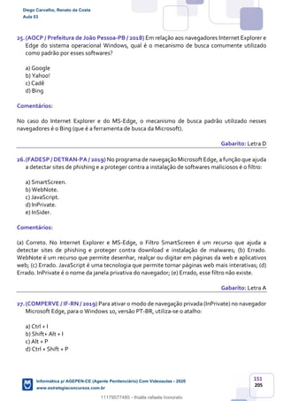 151
205
25.(AOCP / Prefeitura de João Pessoa-PB / 2018) Em relação aos navegadores Internet Explorer e
Edge do sistema operacional Windows, qual é o mecanismo de busca comumente utilizado
como padrão por esses softwares?
a) Google
b) Yahoo!
c) Cadê
d) Bing
Comentários:
No caso do Internet Explorer e do MS-Edge, o mecanismo de busca padrão utilizado nesses
navegadores é o Bing (que é a ferramenta de busca da Microsoft).
Gabarito: Letra D
26.(FADESP / DETRAN-PA / 2019) No programa de navegação Microsoft Edge, a função que ajuda
a detectar sites de phishing e a proteger contra a instalação de softwares maliciosos é o filtro:
a) SmartScreen.
b) WebNote.
c) JavaScript.
d) InPrivate.
e) InSider.
Comentários:
(a) Correto. No Internet Explorer e MS-Edge, o Filtro SmartScreen é um recurso que ajuda a
detectar sites de phishing e proteger contra download e instalação de malwares; (b) Errado.
WebNote é um recurso que permite desenhar, realçar ou digitar em páginas da web e aplicativos
web; (c) Errado. JavaScript é uma tecnologia que permite tornar páginas web mais interativas; (d)
Errado. InPrivate é o nome da janela privativa do navegador; (e) Errado, esse filtro não existe.
Gabarito: Letra A
27.(COMPERVE / IF-RN / 2019) Para ativar o modo de navegação privada (InPrivate) no navegador
Microsoft Edge, para o Windows 10, versão PT-BR, utiliza-se o atalho:
a) Ctrl + I
b) Shift+ Alt + I
c) Alt + P
d) Ctrl + Shift + P
Diego Carvalho, Renato da Costa
Aula 03
Informática p/ AGEPEN-CE (Agente Penitenciário) Com Videoaulas - 2020
www.estrategiaconcursos.com.br
1380771
11179577485 - thialla rafaela honorato
 