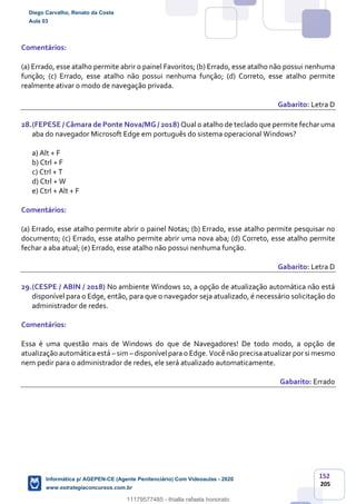 152
205
Comentários:
(a) Errado, esse atalho permite abrir o painel Favoritos; (b) Errado, esse atalho não possui nenhuma
função; (c) Errado, esse atalho não possui nenhuma função; (d) Correto, esse atalho permite
realmente ativar o modo de navegação privada.
Gabarito: Letra D
28.(FEPESE / Câmara de Ponte Nova/MG / 2018) Qual o atalho de teclado que permite fecharuma
aba do navegador Microsoft Edge em português do sistema operacional Windows?
a) Alt + F
b) Ctrl + F
c) Ctrl + T
d) Ctrl + W
e) Ctrl + Alt + F
Comentários:
(a) Errado, esse atalho permite abrir o painel Notas; (b) Errado, esse atalho permite pesquisar no
documento; (c) Errado, esse atalho permite abrir uma nova aba; (d) Correto, esse atalho permite
fechar a aba atual; (e) Errado, esse atalho não possui nenhuma função.
Gabarito: Letra D
29.(CESPE / ABIN / 2018) No ambiente Windows 10, a opção de atualização automática não está
disponível para o Edge, então, para que o navegador seja atualizado, é necessário solicitação do
administrador de redes.
Comentários:
Essa é uma questão mais de Windows do que de Navegadores! De todo modo, a opção de
atualização automática está – sim – disponívelpara o Edge. Você não precisa atualizar por si mesmo
nem pedir para o administrador de redes, ele será atualizado automaticamente.
Gabarito: Errado
Diego Carvalho, Renato da Costa
Aula 03
Informática p/ AGEPEN-CE (Agente Penitenciário) Com Videoaulas - 2020
www.estrategiaconcursos.com.br
1380771
11179577485 - thialla rafaela honorato
 