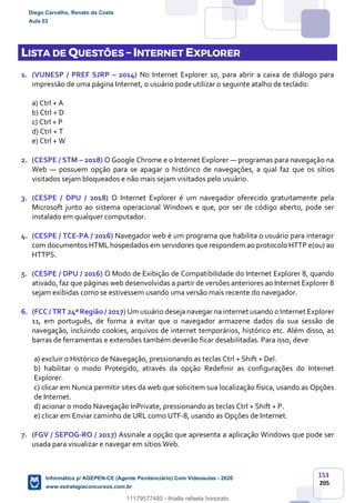 153
205
LISTA DE QUESTÕES – INTERNET EXPLORER
1. (VUNESP / PREF SJRP – 2014) No Internet Explorer 10, para abrir a caixa de diálogo para
impressão de uma página Internet, o usuário pode utilizar o seguinte atalho de teclado:
a) Ctrl + A
b) Ctrl + D
c) Ctrl + P
d) Ctrl + T
e) Ctrl + W
2. (CESPE / STM – 2018) O Google Chrome e o Internet Explorer — programas para navegação na
Web — possuem opção para se apagar o histórico de navegações, a qual faz que os sítios
visitados sejam bloqueados e não mais sejam visitados pelo usuário.
3. (CESPE / DPU / 2018) O Internet Explorer é um navegador oferecido gratuitamente pela
Microsoft junto ao sistema operacional Windows e que, por ser de código aberto, pode ser
instalado em qualquer computador.
4. (CESPE / TCE-PA / 2016) Navegador web é um programa que habilita o usuário para interagir
com documentos HTML hospedados em servidores que respondem ao protocolo HTTP e(ou) ao
HTTPS.
5. (CESPE / DPU / 2016) O Modo de Exibição de Compatibilidade do Internet Explorer 8, quando
ativado, faz que páginas web desenvolvidas a partir de versões anteriores ao Internet Explorer 8
sejam exibidas como se estivessem usando uma versão mais recente do navegador.
6. (FCC / TRT 24ª Região / 2017) Um usuário deseja navegar na internet usando o Internet Explorer
11, em português, de forma a evitar que o navegador armazene dados da sua sessão de
navegação, incluindo cookies, arquivos de internet temporários, histórico etc. Além disso, as
barras de ferramentas e extensões também deverão ficar desabilitadas. Para isso, deve
a) excluir o Histórico de Navegação, pressionando as teclas Ctrl + Shift + Del.
b) habilitar o modo Protegido, através da opção Redefinir as configurações do Internet
Explorer.
c) clicar em Nunca permitir sites da web que solicitem sua localização física, usando as Opções
de Internet.
d) acionar o modo Navegação InPrivate, pressionando as teclas Ctrl + Shift + P.
e) clicar em Enviar caminho de URL como UTF-8, usando as Opções de Internet.
7. (FGV / SEPOG-RO / 2017) Assinale a opção que apresenta a aplicação Windows que pode ser
usada para visualizar e navegar em sítios Web.
Diego Carvalho, Renato da Costa
Aula 03
Informática p/ AGEPEN-CE (Agente Penitenciário) Com Videoaulas - 2020
www.estrategiaconcursos.com.br
1380771
11179577485 - thialla rafaela honorato
 