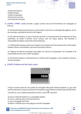 154
205
a) Internet Explorer.
b) Media Player.
c) Meu Computador.
d) Painel de Controle.
e) Prompt de Comando.
8. (CESPE / CPRM / 2016) Assinale a opção correta acerca de ferramentas de navegação na
Internet.
a) O Internet Explorer permite que o usuário altere a forma de visualização das páginas, como,
por exemplo, a posição de textos e de imagens.
b) No Internet Explorer, o menu Favoritos permite o armazenamento de endereços de sítios
preferidos, de modo a facilitar novos acessos com um clique apenas, não havendo a
necessidade de digitar novamente esses endereços.
c) O bloqueador de pop-ups faz que imagens e animações que ficam aparecendo na tela sejam
fixadas e não se movimentem, para não incomodar a leitura.
d) Páginas da Internet acessadas não podem ser salvas no computador: seu conteúdo é de
propriedade exclusiva do criador da página.
e) No Internet Explorer, é possível excluir o histórico de navegação, o que impedirá o acesso a
sítios já visitados.
9. (CESPE / Prefeitura de São Paulo / 2016)
A figura mostra parte de uma janela do navegador Microsoft Internet Explorer 11, que está
sendo usado para o acesso ao portal da Transparência da Prefeitura do Município de São Paulo.
Clicando-se, com o botão esquerdo do mouse, o ícone , é possível
a) tornar o Internet Explorer 11 o navegador padrão.
b) incluir o referido sítio na lista de favoritos.
c) usar a navegação InPrivate.
d) definir o referido sítio como página inicial do navegador.
Diego Carvalho, Renato da Costa
Aula 03
Informática p/ AGEPEN-CE (Agente Penitenciário) Com Videoaulas - 2020
www.estrategiaconcursos.com.br
1380771
11179577485 - thialla rafaela honorato
 