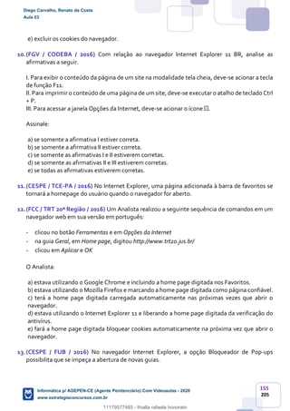 155
205
e) excluir os cookies do navegador.
10.(FGV / CODEBA / 2016) Com relação ao navegador Internet Explorer 11 BR, analise as
afirmativas a seguir.
I. Para exibir o conteúdo da página de um site na modalidade tela cheia, deve-se acionar a tecla
de função F11.
II. Para imprimir o conteúdo de uma página de um site, deve-se executar o atalho de teclado Ctrl
+ P.
III. Para acessar a janela Opções da Internet, deve-se acionar o ícone .
Assinale:
a) se somente a afirmativa I estiver correta.
b) se somente a afirmativa II estiver correta.
c) se somente as afirmativas I e II estiverem corretas.
d) se somente as afirmativas II e III estiverem corretas.
e) se todas as afirmativas estiverem corretas.
11.(CESPE / TCE-PA / 2016) No Internet Explorer, uma página adicionada à barra de favoritos se
tornará a homepage do usuário quando o navegador for aberto.
12.(FCC / TRT 20ª Região / 2016) Um Analista realizou a seguinte sequência de comandos em um
navegador web em sua versão em português:
- clicou no botão Ferramentas e em Opções da Internet
- na guia Geral, em Home page, digitou http://www.trt20.jus.br/
- clicou em Aplicar e OK
O Analista:
a) estava utilizando o Google Chrome e incluindo a home page digitada nos Favoritos.
b) estava utilizando o Mozilla Firefox e marcando a home page digitada como página confiável.
c) terá a home page digitada carregada automaticamente nas próximas vezes que abrir o
navegador.
d) estava utilizando o Internet Explorer 11 e liberando a home page digitada da verificação do
antivírus.
e) fará a home page digitada bloquear cookies automaticamente na próxima vez que abrir o
navegador.
13.(CESPE / FUB / 2016) No navegador Internet Explorer, a opção Bloqueador de Pop-ups
possibilita que se impeça a abertura de novas guias.
Diego Carvalho, Renato da Costa
Aula 03
Informática p/ AGEPEN-CE (Agente Penitenciário) Com Videoaulas - 2020
www.estrategiaconcursos.com.br
1380771
11179577485 - thialla rafaela honorato
 