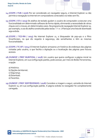 156
205
14.(CESPE / FUB / 2016) Por ser considerado um navegador seguro, o Internet Explorer 11 não
permite a navegação na Internet em computadores conectados via redes sem fio.
15.(CESPE / STJ / 2015) Os atalhos de teclado ajudam o usuário de computador a executar uma
funcionalidade em determinado software de forma rápida, eliminando a necessidade de vários
cliques com o mouse, em determinados casos. No programa de navegação Internet Explorer 10,
por exemplo, o uso do atalho constituído pelas teclas e fará que uma lista de downloads
seja exibida.
16.(CESPE / TCE-RN / 2015) No Internet Explorer 11, o bloqueador de pop-ups e o filtro
SmartScreen, no que diz respeito à segurança, são semelhantes e têm as mesmas
funcionalidades.
17.(CESPE / TC-DF / 2014) O Internet Explorer armazena um histórico de endereços das páginas
visitadas pelo usuário, o que facilita a digitação ou a localização das páginas para futuros
acessos.
18.(VUNESP / PREF BURITIZAL / 2018) Um usuário que queira configurar a página inicial no
Internet Explorer, em sua configuração padrão, pode acessar, por meio do Botão Ferramentas,
a opção
a) Histórico.
b) Opções da Internet.
c) Segurança.
d) Download.
e) Favoritos.
19.(VUNESP / PREF SERTÃOZINHO / 2018) Considere a imagem a seguir, extraída do Internet
Explorer 11, em sua configuração padrão. A página exibida no navegador foi completamente
carregada.
Diego Carvalho, Renato da Costa
Aula 03
Informática p/ AGEPEN-CE (Agente Penitenciário) Com Videoaulas - 2020
www.estrategiaconcursos.com.br
1380771
11179577485 - thialla rafaela honorato
 