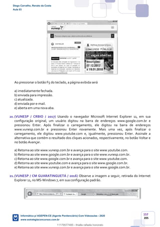157
205
Ao pressionar o botão F5 do teclado, a página exibida será
a) imediatamente fechada.
b) enviada para impressão.
c) atualizada.
d) enviada por e-mail.
e) aberta em uma nova aba.
20. (VUNESP / CRBIO / 2017) Usando o navegador Microsoft Internet Explorer 11, em sua
configuração original, um usuário digitou na barra de endereços www.google.com.br e
pressionou Enter. Após finalizar o carregamento, ele digitou na barra de endereços
www.vunesp.com.br e pressionou Enter novamente. Mais uma vez, após finalizar o
carregamento, ele digitou www.youtube.com e, igualmente, pressionou Enter. Assinale a
alternativa que contém o resultado dos cliques acionados, respectivamente, no botão Voltar e
no botão Avançar.
a) Retorna ao site www.vunesp.com.br e avança para o site www.youtube.com.
b) Retorna ao site www.google.com.br e avança para o site www.vunesp.com.br.
c) Retorna ao site www.google.com.br e avança para o site www.youtube.com.
d) Retorna ao site www.youtube.com e avança para o site www.google.com.br.
e) Retorna ao site www.vunesp.com.br e avança para o site www.google.com.br.
21.(VUNESP / CM GUARATINGUETÁ / 2016) Observe a imagem a seguir, retirada do Internet
Explorer 11, no MS-Windows 7, em sua configuração padrão.
Diego Carvalho, Renato da Costa
Aula 03
Informática p/ AGEPEN-CE (Agente Penitenciário) Com Videoaulas - 2020
www.estrategiaconcursos.com.br
1380771
11179577485 - thialla rafaela honorato
 