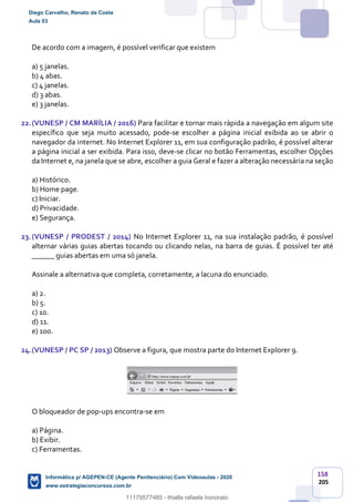 158
205
De acordo com a imagem, é possível verificar que existem
a) 5 janelas.
b) 4 abas.
c) 4 janelas.
d) 3 abas.
e) 3 janelas.
22.(VUNESP / CM MARÍLIA / 2016) Para facilitar e tornar mais rápida a navegação em algum site
específico que seja muito acessado, pode-se escolher a página inicial exibida ao se abrir o
navegador da internet. No Internet Explorer 11, em sua configuração padrão, é possível alterar
a página inicial a ser exibida. Para isso, deve-se clicar no botão Ferramentas, escolher Opções
da Internet e, na janela que se abre, escolher a guia Geral e fazer a alteração necessária na seção
a) Histórico.
b) Home page.
c) Iniciar.
d) Privacidade.
e) Segurança.
23.(VUNESP / PRODEST / 2014) No Internet Explorer 11, na sua instalação padrão, é possível
alternar várias guias abertas tocando ou clicando nelas, na barra de guias. É possível ter até
______ guias abertas em uma só janela.
Assinale a alternativa que completa, corretamente, a lacuna do enunciado.
a) 2.
b) 5.
c) 10.
d) 11.
e) 100.
24.(VUNESP / PC SP / 2013) Observe a figura, que mostra parte do Internet Explorer 9.
O bloqueador de pop-ups encontra-se em
a) Página.
b) Exibir.
c) Ferramentas.
Diego Carvalho, Renato da Costa
Aula 03
Informática p/ AGEPEN-CE (Agente Penitenciário) Com Videoaulas - 2020
www.estrategiaconcursos.com.br
1380771
11179577485 - thialla rafaela honorato
 