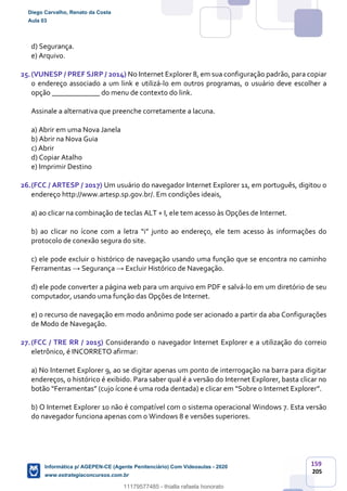 159
205
d) Segurança.
e) Arquivo.
25.(VUNESP / PREF SJRP / 2014) No Internet Explorer 8, em sua configuração padrão, para copiar
o endereço associado a um link e utilizá-lo em outros programas, o usuário deve escolher a
opção _____________ do menu de contexto do link.
Assinale a alternativa que preenche corretamente a lacuna.
a) Abrir em uma Nova Janela
b) Abrir na Nova Guia
c) Abrir
d) Copiar Atalho
e) Imprimir Destino
26.(FCC / ARTESP / 2017) Um usuário do navegador Internet Explorer 11, em português, digitou o
endereço http://www.artesp.sp.gov.br/. Em condições ideais,
a) ao clicar na combinação de teclas ALT + I, ele tem acesso às Opções de Internet.
b) ao clicar no ícone com a letra “i” junto ao endereço, ele tem acesso às informações do
protocolo de conexão segura do site.
c) ele pode excluir o histórico de navegação usando uma função que se encontra no caminho
Ferramentas → Segurança → Excluir Histórico de Navegação.
d) ele pode converter a página web para um arquivo em PDF e salvá-lo em um diretório de seu
computador, usando uma função das Opções de Internet.
e) o recurso de navegação em modo anônimo pode ser acionado a partir da aba Configurações
de Modo de Navegação.
27.(FCC / TRE RR / 2015) Considerando o navegador Internet Explorer e a utilização do correio
eletrônico, é INCORRETO afirmar:
a) No Internet Explorer 9, ao se digitar apenas um ponto de interrogação na barra para digitar
endereços, o histórico é exibido. Para saber qual é a versão do Internet Explorer, basta clicar no
botão “Ferramentas” (cujo ícone é uma roda dentada) e clicar em “Sobre o Internet Explorer”.
b) O Internet Explorer 10 não é compatível com o sistema operacional Windows 7. Esta versão
do navegador funciona apenas com o Windows 8 e versões superiores.
Diego Carvalho, Renato da Costa
Aula 03
Informática p/ AGEPEN-CE (Agente Penitenciário) Com Videoaulas - 2020
www.estrategiaconcursos.com.br
1380771
11179577485 - thialla rafaela honorato
 