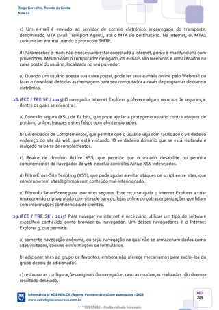 160
205
c) Um e-mail é enviado ao servidor de correio eletrônico encarregado do transporte,
denominado MTA (Mail Transport Agent), até o MTA do destinatário. Na Internet, os MTAs
comunicam entre si usando o protocolo SMTP.
d) Para receber e-mails não é necessário estar conectado à Internet, pois o e-mail funciona com
provedores. Mesmo com o computador desligado, os e-mails são recebidos e armazenados na
caixa postal do usuário, localizada no seu provedor.
e) Quando um usuário acessa sua caixa postal, pode ler seus e-mails online pelo Webmail ou
fazer o download de todas as mensagens para seu computador através de programas de correio
eletrônico.
28.(FCC / TRE SE / 2015) O navegador Internet Explorer 9 oferece alguns recursos de segurança,
dentre os quais se encontra:
a) Conexão segura (XSL) de 64 bits, que pode ajudar a proteger o usuário contra ataques de
phishing online, fraudes e sites falsos ou mal-intencionados.
b) Gerenciador de Complementos, que permite que o usuário veja com facilidade o verdadeiro
endereço do site da web que está visitando. O verdadeiro domínio que se está visitando é
realçado na barra de complementos.
c) Realce de domínio Active XSS, que permite que o usuário desabilite ou permita
complementos do navegador da web e exclua controles Active XSS indesejados.
d) Filtro Cross-Site Scripting (XSS), que pode ajudar a evitar ataques de script entre sites, que
comprometem sites legítimos com conteúdo mal-intencionado.
e) Filtro do SmartScene para usar sites seguros. Este recurso ajuda o Internet Explorer a criar
uma conexão criptografada com sites de bancos, lojas online ou outras organizações que lidam
com informações confidenciais de clientes.
29.(FCC / TRE SE / 2015) Para navegar na internet é necessário utilizar um tipo de software
específico conhecido como browser ou navegador. Um desses navegadores é o Internet
Explorer 9, que permite:
a) somente navegação anônima, ou seja, navegação na qual não se armazenam dados como
sites visitados, cookies e informações de formulários.
b) adicionar sites ao grupo de favoritos, embora não ofereça mecanismos para excluí-los do
grupo depois de adicionados.
c) restaurar as configurações originais do navegador, caso as mudanças realizadas não deem o
resultado desejado.
Diego Carvalho, Renato da Costa
Aula 03
Informática p/ AGEPEN-CE (Agente Penitenciário) Com Videoaulas - 2020
www.estrategiaconcursos.com.br
1380771
11179577485 - thialla rafaela honorato
 