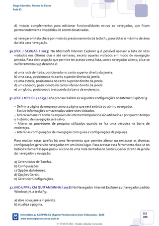 161
205
d) instalar complementos para adicionar funcionalidades extras ao navegador, que ficam
permanentemente impedidas de serem desativadas.
e) navegar em tela cheia por meio do pressionamento da tecla F1, para obter o máximo de área
da tela para navegação.
30.(FCC / SERGAS / 2013) No Microsoft Internet Explorer 9 é possível acessar a lista de sites
visitados nos últimos dias e até semanas, exceto aqueles visitados em modo de navegação
privada. Para abrir a opção que permite ter acesso a essa lista, com o navegador aberto, clica-se
na ferramenta cujo desenho é:
a) uma roda dentada, posicionada no canto superior direito da janela.
b) uma casa, posicionada no canto superior direito da janela.
c) uma estrela, posicionada no canto superior direito da janela.
d) um cadeado, posicionado no canto inferior direito da janela.
e) um globo, posicionado à esquerda da barra de endereços.
31.(FCC / MPE CE / 2013) Carla precisa realizar as seguintes configurações no Internet Explorer 9:
− Definir a página da empresa como a página que será exibida ao abrir o navegador.
− Excluir informações armazenadas sobre sites visitados.
− Alterar a maneira como os arquivos de internet temporários são utilizados e por quanto tempo
o histórico de navegação será salvo.
− Alterar os provedores de pesquisa utilizados quando se faz uma pesquisa na barra de
endereços.
− Alterar as configurações de navegação com guias e configurações de pop-ups.
Para realizar estas tarefas há uma ferramenta que permite alterar ou restaurar as diversas
configurações gerais do navegador em um único lugar. Para acessar essa ferramenta clica-se no
botão Ferramentas (que possui o ícone de uma roda dentada) no canto superior direito da janela
do navegador e na opção:
a) Gerenciador de Tarefas.
b) Configurações.
c) Opções da Internet.
d) Opções Gerais.
e) Gerenciar Configurações.
32.(NC-UFPR / CM QUITANDINHA / 2018) No Navegador Internet Explorer 11 (navegador padrão
Windows 7), a tecla F5:
a) abre nova janela in private.
b) atualiza a página.
Diego Carvalho, Renato da Costa
Aula 03
Informática p/ AGEPEN-CE (Agente Penitenciário) Com Videoaulas - 2020
www.estrategiaconcursos.com.br
1380771
11179577485 - thialla rafaela honorato
 