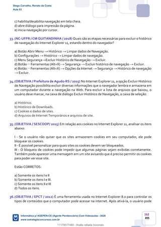 162
205
c) habilita/desabilita navegação em tela cheia.
d) abre diálogo para impressão da página.
e) inicia navegação por cursor.
33.(NC-UFPR / CM QUITANDINHA / 2018) Quais são as etapas necessárias para excluir o histórico
de navegação do Internet Explorer 11, estando dentro do navegador?
a) Botão Abrir Menu → Histórico → Limpar dados de Navegação.
b) Configurações → Histórico → Limpar dados de navegação.
c) Menu Segurança→Excluir Histórico de Navegação → Excluir.
d) Botão Ferramentas (Alt+X) → Segurança → Excluir histórico de navegação → Excluir.
e) Botão Ferramentas (Alt+X) → Opções da Internet → Segurança → Histórico de navegação
→ Excluir.
34.(OBJETIVA / Prefeitura de Agudo-RS / 2015) No Internet Explorer 11, a opção Excluir Histórico
de Navegação possibilita excluir diversas informações que o navegador lembra e armazena em
um computador durante a navegação na Web. Para excluir a lista de arquivos que baixou, o
usuário deve marcar, na caixa de diálogo Excluir Histórico de Navegação, a caixa de seleção:
a) Histórico.
b) Histórico de Downloads.
c) Cookies e dados de sites.
d) Arquivos de Internet Temporários e arquivos de site.
35.(OBJETIVA / SESCOOP/ 2015) Em relação aos cookies no Internet Explorer 11, analisar os itens
abaixo:
I - Se o usuário não quiser que os sites armazenem cookies em seu computador, ele pode
bloquear os cookies.
II - É possível personalizar para quais sites os cookies devem ser bloqueados.
III - O bloqueio de cookies pode impedir que algumas páginas sejam exibidas corretamente.
Também pode aparecer uma mensagem em um site avisando que é preciso permitir os cookies
para poder ver esse site.
Estão CORRETOS:
a) Somente os itens I e II
b) Somente os itens I e III.
c) Somente os itens II e III
d) Todos os itens.
36.(OBJETIVA / EPCT / 2012) É uma ferramenta usada no Internet Explorer 8.0 para controlar os
tipos de conteúdos que o computador pode acessar na internet. Após ativá-la, o usuário pode
Diego Carvalho, Renato da Costa
Aula 03
Informática p/ AGEPEN-CE (Agente Penitenciário) Com Videoaulas - 2020
www.estrategiaconcursos.com.br
1380771
11179577485 - thialla rafaela honorato
 