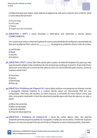 163
205
configurá-la para que sejam vistas apenas as páginas da web que cumpram seus critérios. Qual
o nome dessa ferramenta?
a) Home Page.
b) InPrivate.
c) Feeds.
d) Supervisor de Conteúdo.
37.(OBJETIVA / EPCT / 2012) Assinalar a alternativa que preenche a lacuna abaixo
CORRETAMENTE:
Um usuário que utiliza o Internet Explorer 8.0 tem a possibilidade de configurar a quantidade de
dias que as páginas ficam salvas no ___________ do programa, podendo ser por mais de 10 dias.
a) certificado
b) feed
c) activex
d) histórico
38.(OBJETIVA / EPCT / 2012) São links salvos pelo usuário no Internet Explorer 8.0 para que não
sejanecessário digitartodo o endereço do site sempre que se desejar acessá-lo.Esses links ficam
salvos em uma lista com o nome do site salvo ou com um nome definido pelo usuário. Como se
chamam esses links?
a) Favoritos.
b) Guias.
c) Download.
d) Pop-up.
39.(OBJETIVA / Prefeitura de Chapecó-SC / 2011) Após realizar uma pesquisa na internet usando
o navegador Internet Explorer 8, o usuário decide salvar um documento PDF em seu
computador. Para isso, ele escolhe, no menu Arquivo, o comando de menu Salvar como, que
abre uma janela mostrando o local de salvamento padrão para este tipo de arquivo, ou seja, a
pasta:
a) Meus documentos.
b) Meu computador.
c) Área de trabalho.
d) Arquivos de programas.
40.(OBJETIVA / Prefeitura de Chapecó-SC / 2011) Ao visitar alguns sites, são abertas
automaticamente pequenas janelas do navegador criadas por anunciantes. O Internet Explorer
8 possui um recurso que permite que se limite ou bloqueie a maioria dessas janelas, chamado:
Diego Carvalho, Renato da Costa
Aula 03
Informática p/ AGEPEN-CE (Agente Penitenciário) Com Videoaulas - 2020
www.estrategiaconcursos.com.br
1380771
11179577485 - thialla rafaela honorato
 