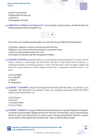 164
205
a) Filtro SmartScrean.
b) Bloqueador de Pop-ups.
c) Antivírus.
d) Navegação InPrivate.
41.(OBJETIVA / Prefeitura de Chapecó-SC / 2011) Analisar a figura abaixo, retirada da barra de
botões padrão do Internet Explorer 6.0:
De acordo com os botões apresentados, é correto afirmar que NÃO são utilizados para:
a) Guardar, organizar e acessar uma lista de sites favoritos.
b) Realizar uma busca na internet através de uma palavra-chave.
c) Abrir o programa gerenciador de e-mail.
d) Guardar os endereços das últimas páginas visitadas.
42.(FADESP / COSANPA / 2017) Para efetuar a exclusão dos arquivos temporários, cookies, senhas
salvas, histórico e informações de formulários da Web no Microsoft Internet Explorer 11
(instalação padrão), é necessário acessar o menu “Ferramentas”, clicar na opção “Opções da
Internet”, a qual mostrará a Janela “Opções da Internet”, e pressionar o botão “Excluir...” na
guia:
a) “Privacidade”.
b) “Conteúdo”.
c) “Geral”.
d) “Segurança”.
43.(FADESP / COSANPA / 2017) A tecnologia desenvolvida pela Microsoft, que permite a um
navegador web apresentar documentos criados, por exemplo, pelo pacote Microsoft Office
(Word, Excel, PowerPoint), é o:
a) Shockwave.
b) ActiveX.
c) Acrobat Reader.
d) Cosmo Player.
44.(FADESP / COREN PA / 2013) No Microsoft Internet Explorer 8, a janela “Opções da Internet”,
acionada através da opção “Opções da Internet” do menu “Ferramentas”, possui diversas fichas,
dentre as quais uma que permite ao usuário excluir arquivos temporários, histórico, cookies,
senhas salvas e informações de formulário web. Trata- se da ficha denominada:
Diego Carvalho, Renato da Costa
Aula 03
Informática p/ AGEPEN-CE (Agente Penitenciário) Com Videoaulas - 2020
www.estrategiaconcursos.com.br
1380771
11179577485 - thialla rafaela honorato
 