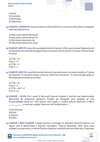 165
205
a) Geral.
b) Conteúdo.
c) Avançadas.
d) Segurança.
45.(FADESP / COREN PA / 2013) A sintaxe correta da URL de um site a ser informada no navegador
Internet Explorer 8 é a:
a) http:/:www.sitecorreto.eng.br
b) thtp://www.sitecorreto.pro.br
c) httt://www.sitecorreto.net
d) http://www.sitecorreto.org.br
46.(FADESP / MPE PA / 2012) No navegador Internet Explorer 7 (IE7), para localizar fragmentos de
textos dentro do conteúdo da página atual, é necessário ativar a janela “Localizar” pressionando
as teclas:
a) CTRL + A.
b) ALT + P.
c) CTRL + F.
d) ALT + L.
47.(FADESP / MPE PA / 2012) No Internet Explorer 8, para adicionar o site atual visitado na “Central
de Favoritos” é necessário utilizar o recurso “Adicionar a Favoritos”. A mesma função pode ser
realizada pressionando-se as teclas:
a) CTRL + R.
b) ALT + C.
c) CTRL + ALT + F.
d) ALT + A.
48.(FADESP / SESPA PA / 2010) O Microsoft Internet Explorer 6 permite que determinados
fabricantes de programas agreguem funções ao navegador para expandir as suas
funcionalidades (plug-ins). Para acessar esta opção, o usuário precisa selecionar o Menu
_____________ e executar a opção “Gerenciar de Complementos...”.
a) Ferramentas
b) Exibir
c) Arquivo
d) Editar
49.(FADESP / PREF IGARAPÉ / 2009) Durante a utilização do aplicativo Internet Explorer, em
alguns sites é apresentada a seguinte mensagem: “Pop-up bloqueada. Além disso, para
proteger sua segurança, o Internet Explorer bloqueou conteúdo adicional deste site. Clique aqui
Diego Carvalho, Renato da Costa
Aula 03
Informática p/ AGEPEN-CE (Agente Penitenciário) Com Videoaulas - 2020
www.estrategiaconcursos.com.br
1380771
11179577485 - thialla rafaela honorato
 